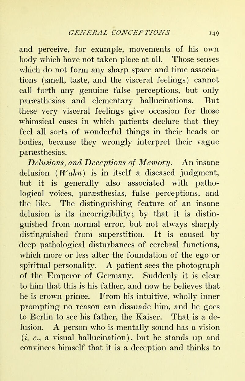 and perceive, for example, movements of his own body which have not taken place at all. Those senses which do not form any sharp space and time associa- tions (smell, taste, and the visceral feelings) cannot call forth any genuine false perceptions, but only paresthesias and elementary hallucinations. But these very visceral feelings give occasion for those whimsical cases in which patients declare that they feel all sorts of wonderful things in their heads or bodies, because they wrongly interpret their vague paraesthesias. Delusions, and Deceptions of Memory. An insane delusion {Wahn) is in itself a diseased judgment, but it is generally also associated with patho- logical voices, parsesthesias, false perceptions, and the like. The distinguishing feature of an insane delusion is its incorrigibility; by that it is distin- guished from normal error, but not always sharply distinguished from superstition. It is caused by deep pathological disturbances of cerebral functions, which more or less alter the foundation of the ego or spiritual personality. A patient sees the photograph of the Emperor of Germany. Suddenly it is clear to him that this is his father, and now he believes that he is crown prince. From his intuitive, wholly inner prompting no reason can dissuade him, and he goes to Berlin to see his father, the Kaiser. That is a de- lusion. A person who is mentally sound has a vision (z. e., a visual hallucination), but he stands up and convinces himself that it is a deception and thinks to