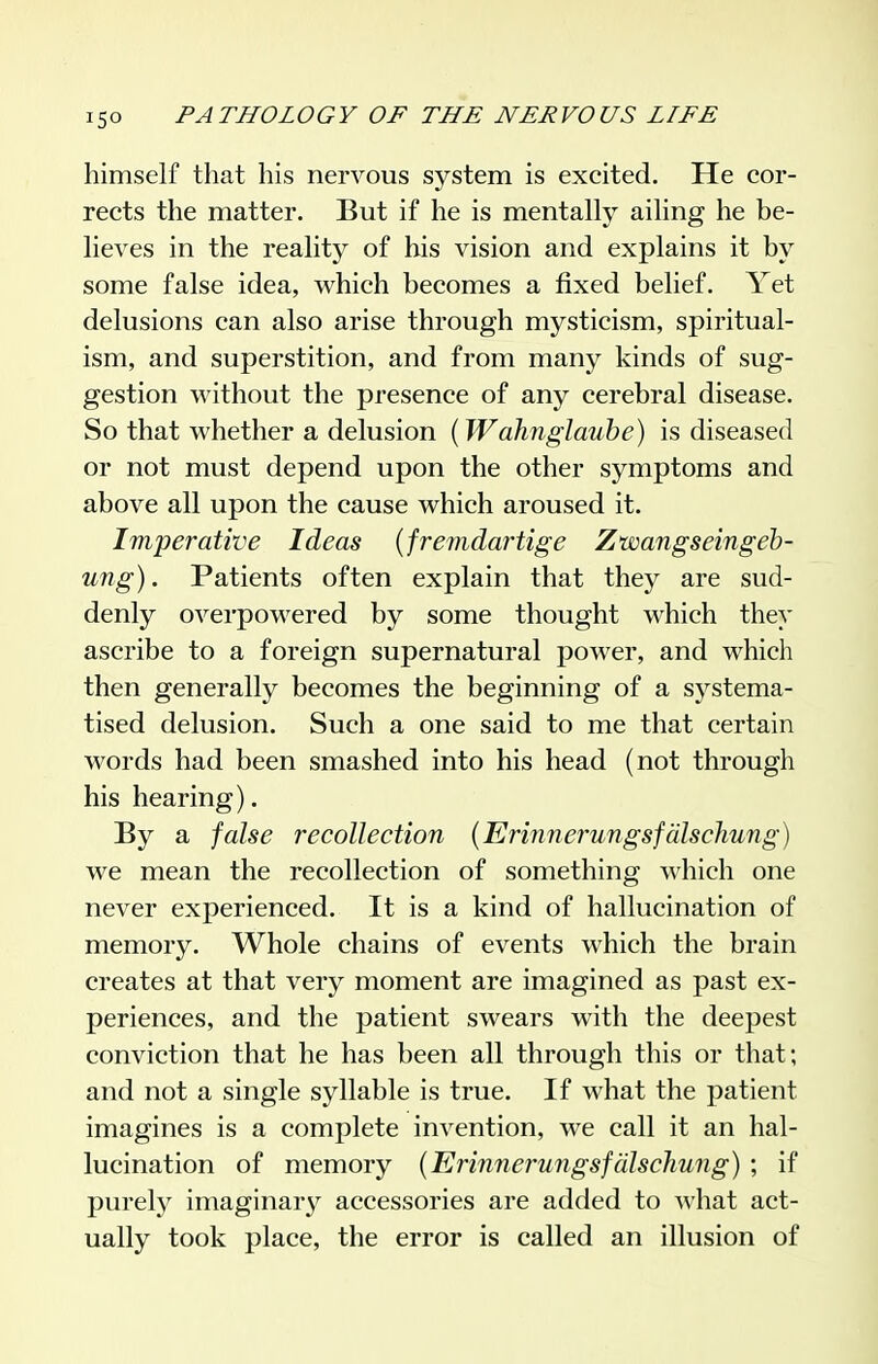 himself that his nervous system is excited. He cor- rects the matter. But if he is mentally ailing he be- lieves in the reality of his vision and explains it by some false idea, which becomes a fixed belief. Yet delusions can also arise through mysticism, spiritual- ism, and superstition, and from many kinds of sug- gestion without the presence of any cerebral disease. So that whether a delusion (Wahnglaube) is diseased or not must depend upon the other symptoms and above all upon the cause which aroused it. Imperative Ideas {fremdartige Zwangseingeh- ung). Patients often explain that they are sud- denly overpowered by some thought which they ascribe to a foreign supernatural power, and which then generally becomes the beginning of a sj^stema- tised delusion. Such a one said to me that certain words had been smashed into his head (not through his hearing). By a false recollection (Erinnerungsfdlschung) we mean the recollection of something which one never experienced. It is a kind of hallucination of memory. Whole chains of events which the brain creates at that very moment are imagined as past ex- periences, and the patient swears with the deepest conviction that he has been all through this or that; and not a single syllable is true. If what the patient imagines is a complete invention, we call it an hal- lucination of memory {Erinnerungsfdlschung) ; if purely imaginar}^ accessories are added to what act- ually took place, the error is called an illusion of