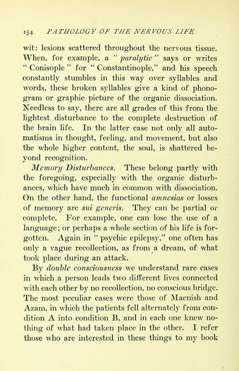 wit: lesions scattered throughout the nervous tissue. When, for example, a paralytic says or writes  Conisople  for  Constantinople, and his speech constantly stumbles in this way over syllables and words, these broken syllables give a kind of phono- gram or graphic picture of the organic dissociation. Needless to say, there are all grades of this from the lightest disturbance to the complete destruction of the brain life. In the latter case not only all auto- matisms in thought, feeling, and movement, but also the whole higher content, the soul, is shattered be- yond recognition. Memory Disturbances. These belong partly with the foregoing, especially with the organic disturb- ances, which have much in common with dissociation. On the other hand, the functional amnesias or losses of memory are sui generis. They can be partial or complete. For example, one can lose the use of a language; or perhaps a whole section of his life is for- gotten. Again in  psychic epilepsy, one often has only a vague recollection, as from a dream, of what took place during an attack. By double consciousness we understand rare cases in which a person leads two different lives connected with each other by no recollection, no conscious bridge. The most peculiar cases were those of Macnish and Azam, in which the patients fell alternately from con- dition A into condition B, and in each one knew no- thing of what had taken place in the other. I refer those who are interested in these things to my book