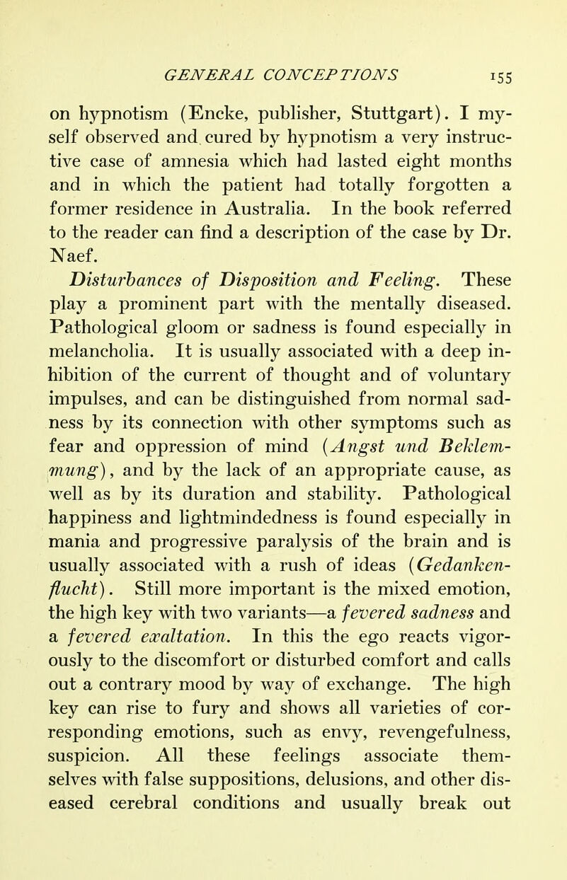 on hypnotism (Encke, publisher, Stuttgart). I my- self observed and cured by hypnotism a very instruc- tive case of amnesia which had lasted eight months and in which the patient had totally forgotten a former residence in Australia. In the book referred to the reader can find a description of the case by Dr. Naef. Disturbances of Disposition and Feeling. These play a prominent part with the mentally diseased. Pathological gloom or sadness is found especially in melancholia. It is usually associated with a deep in- hibition of the current of thought and of voluntary impulses, and can be distinguished from normal sad- ness by its connection with other symptoms such as fear and oppression of mind {Angst und Behlem- mung), and by the lack of an appropriate cause, as well as by its duration and stability. Pathological happiness and lightmindedness is found especially in mania and progressive paralysis of the brain and is usually associated with a rush of ideas {Gedanken- flucTit). Still more important is the mixed emotion, the high key with two variants—a fevered sadness and a fevered escaltation. In this the ego reacts vigor- ously to the discomfort or disturbed comfort and calls out a contrary mood by way of exchange. The high key can rise to fury and shows all varieties of cor- responding emotions, such as envy, revengefulness, suspicion. All these feelings associate them- selves with false suppositions, delusions, and other dis- eased cerebral conditions and usually break out