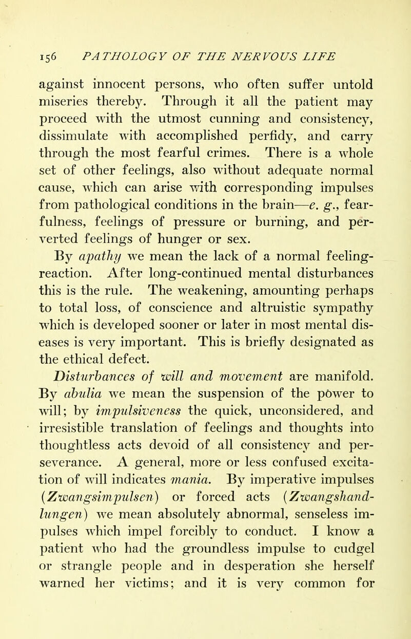against innocent persons, who often suffer untold miseries thereby. Through it all the patient may proceed with the utmost cunning and consistency, dissimulate with accomplished perfidy, and carry through the most fearful crimes. There is a whole set of other feelings, also without adequate normal cause, which can arise with corresponding impulses from pathological conditions in the brain—e. g., fear- fulness, feelings of pressure or burning, and per- verted feelings of hunger or sex. By apathy we mean the lack of a normal feeling- reaction. After long-continued mental disturbances this is the rule. The weakening, amounting perhaps to total loss, of conscience and altruistic sympathy which is developed sooner or later in most mental dis- eases is very important. This is briefly designated as the ethical defect. Disturbances of will and movement are manifold. By abulia we mean the suspension of the pC)wer to will; by impulsiveness the quick, unconsidered, and irresistible translation of feelings and thoughts into thoughtless acts devoid of all consistency and per- severance. A general, more or less confused excita- tion of will indicates mania. By imperative impulses {Zwangsimpulsen) or forced acts {Zwangshand- lungen) we mean absolutely abnormal, senseless im- pulses which impel forcibly to conduct. I know a patient Avho had the groundless impulse to cudgel or strangle people and in desperation she herself warned her victims; and it is very common for