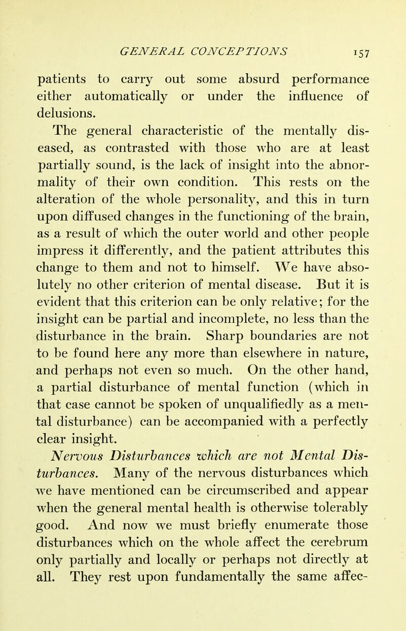 patients to carry out some absurd performance either automatically or under the influence of delusions. The general characteristic of the mentally dis- eased, as contrasted with those who are at least partially sound, is the lack of insight into the abnor- mality of their own condition. This rests on the alteration of the whole personality, and this in turn upon difi^used changes in the functioning of the brain, as a result of which the outer world and other people impress it differently, and the patient attributes this change to them and not to himself. We have abso- lutely no other criterion of mental disease. But it is evident that this criterion can be only relative; for the insight can be partial and incomplete, no less than the disturbance in the brain. Sharp boundaries are not to be found here any more than elsewhere in nature, and perhaps not even so much. On the other hand, a partial disturbance of mental function (which in that case cannot be spoken of unqualifiedly as a men- tal disturbance) can be accompanied with a perfectly clear insight. Nervous Disturhances which are not Mental Dis- turbances. Many of the nervous disturbances which Ave have mentioned can be circumscribed and appear when the general mental health is otherwise tolerably good. And now we must briefly enumerate those disturbances which on the whole affect the cerebrum only partially and locally or perhaps not directly at all. They rest upon fundamentally the same affec-