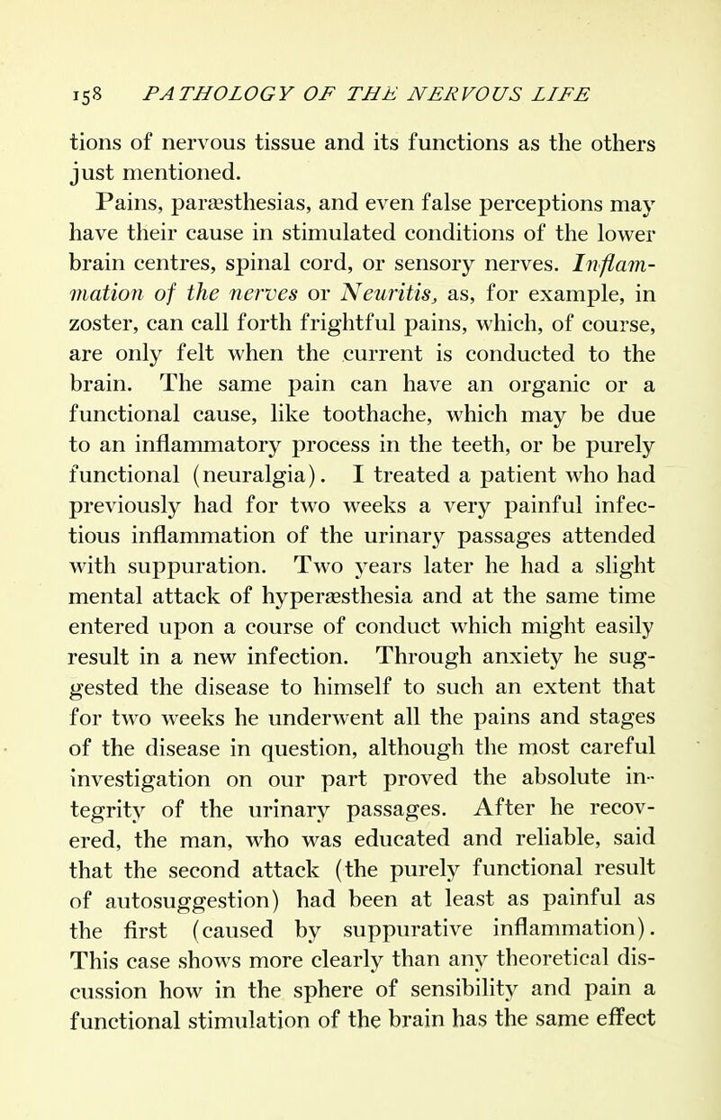 tions of nervous tissue and its functions as the others just mentioned. Pains, paresthesias, and even false perceptions may have their cause in stimulated conditions of the lower brain centres, spinal cord, or sensory nerves. Inflam- mation of the nerves or Neuritis, as, for example, in zoster, can call forth frightful pains, which, of course, are only felt when the current is conducted to the brain. The same pain can have an organic or a functional cause, like toothache, which may be due to an inflammatory process in the teeth, or be purely functional (neuralgia). I treated a patient who had previously had for two weeks a very painful infec- tious inflammation of the urinary passages attended with suppuration. Two years later he had a slight mental attack of hypereesthesia and at the same time entered upon a course of conduct which might easily result in a new infection. Through anxiety he sug- gested the disease to himself to such an extent that for two weeks he underwent all the pains and stages of the disease in question, although the most careful investigation on our part proved the absolute in- tegrity of the urinary passages. After he recov- ered, the man, who was educated and reliable, said that the second attack (the purely functional result of autosuggestion) had been at least as painful as the first (caused by suppurative inflammation). This case shows more clearly than any theoretical dis- cussion how in the sphere of sensibility and pain a functional stimulation of the brain has the same effect