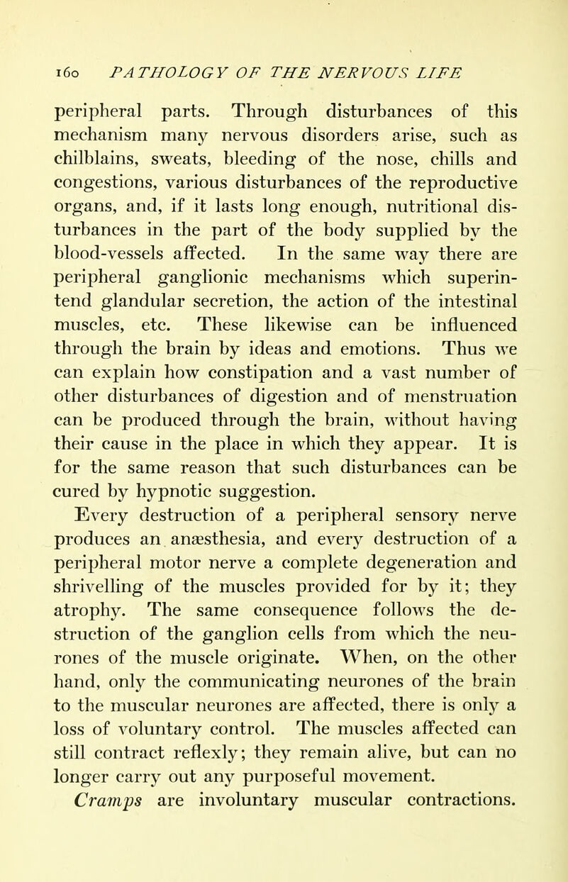 peripheral parts. Through disturbances of this mechanism many nervous disorders arise, such as chilblains, sweats, bleeding of the nose, chills and congestions, various disturbances of the reproductive organs, and, if it lasts long enough, nutritional dis- turbances in the part of the body supplied by the blood-vessels affected. In the same way there are peripheral ganglionic mechanisms which superin- tend glandular secretion, the action of the intestinal muscles, etc. These likewise can be influenced through the brain by ideas and emotions. Thus we can explain how constipation and a vast number of other disturbances of digestion and of menstruation can be produced through the brain, without having their cause in the place in which they appear. It is for the same reason that such disturbances can be cured by hypnotic suggestion. Every destruction of a peripheral sensory nerve produces an aneesthesia, and every destruction of a peripheral motor nerve a complete degeneration and shrivelling of the muscles provided for by it; they atrophy. The same consequence follows the de- struction of the ganglion cells from which the neu- rones of the muscle originate. When, on the other hand, only the communicating neurones of the brain to the muscular neurones are affected, there is only a loss of voluntary control. The muscles affected can still contract reflexly; they remain alive, but can no longer carry out any purposeful movement. Cramps are involuntary muscular contractions.