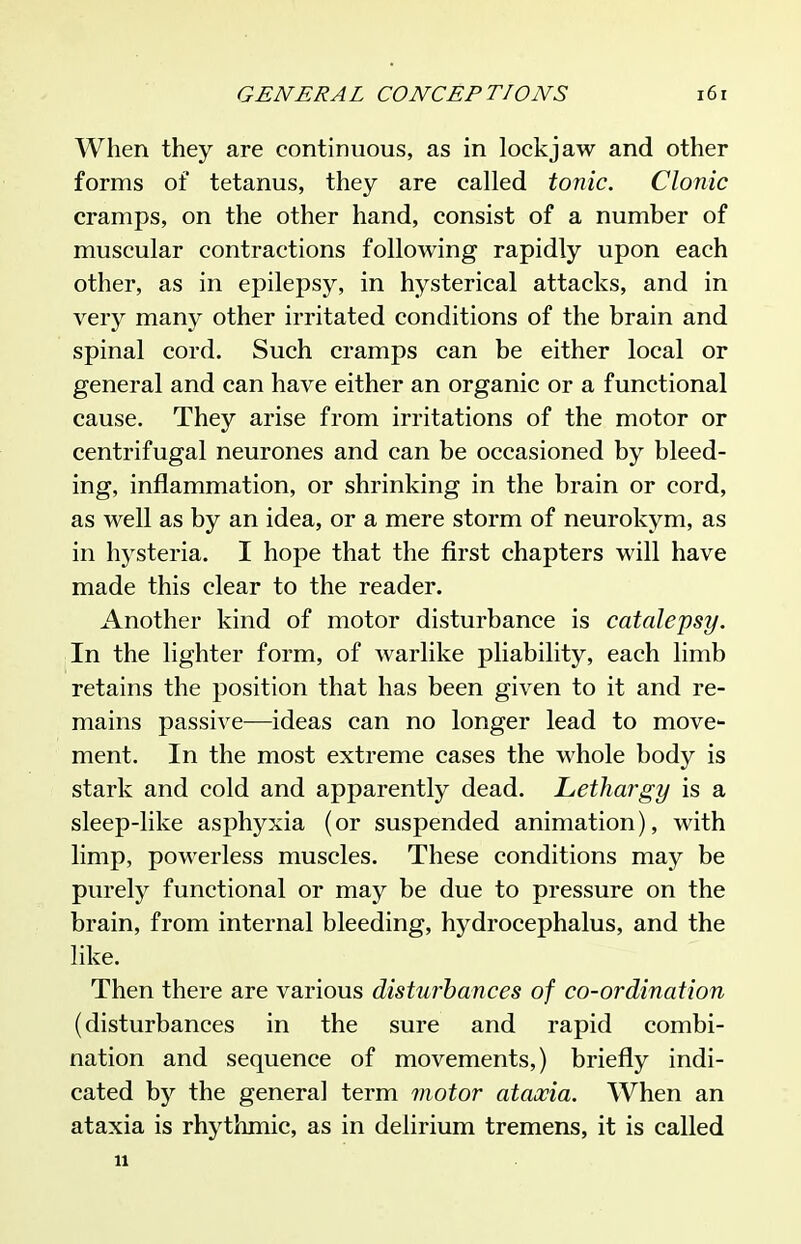 When they are continuous, as in lockjaw and other forms of tetanus, they are called tonic. Clonic cramps, on the other hand, consist of a number of muscular contractions following rapidly upon each other, as in epilepsy, in hysterical attacks, and in very many other irritated conditions of the brain and spinal cord. Such cramps can be either local or general and can have either an organic or a functional cause. They arise from irritations of the motor or centrifugal neurones and can be occasioned by bleed- ing, inflammation, or shrinking in the brain or cord, as well as by an idea, or a mere storm of neurokym, as in hysteria. I hope that the first chapters will have made this clear to the reader. Another kind of motor disturbance is catalepsy. In the lighter form, of warlike pliability, each limb retains the position that has been given to it and re- mains passive—ideas can no longer lead to move- ment. In the most extreme cases the whole body is stark and cold and apparently dead. Lethargy is a sleep-like asphyxia (or suspended animation), with limp, powerless muscles. These conditions may be purely functional or may be due to pressure on the brain, from internal bleeding, hydrocephalus, and the like. Then there are various disturbances of co-ordination (disturbances in the sure and rapid combi- nation and sequence of movements,) briefly indi- cated by the genera] term motor ataxia. When an ataxia is rhythmic, as in delirium tremens, it is called u