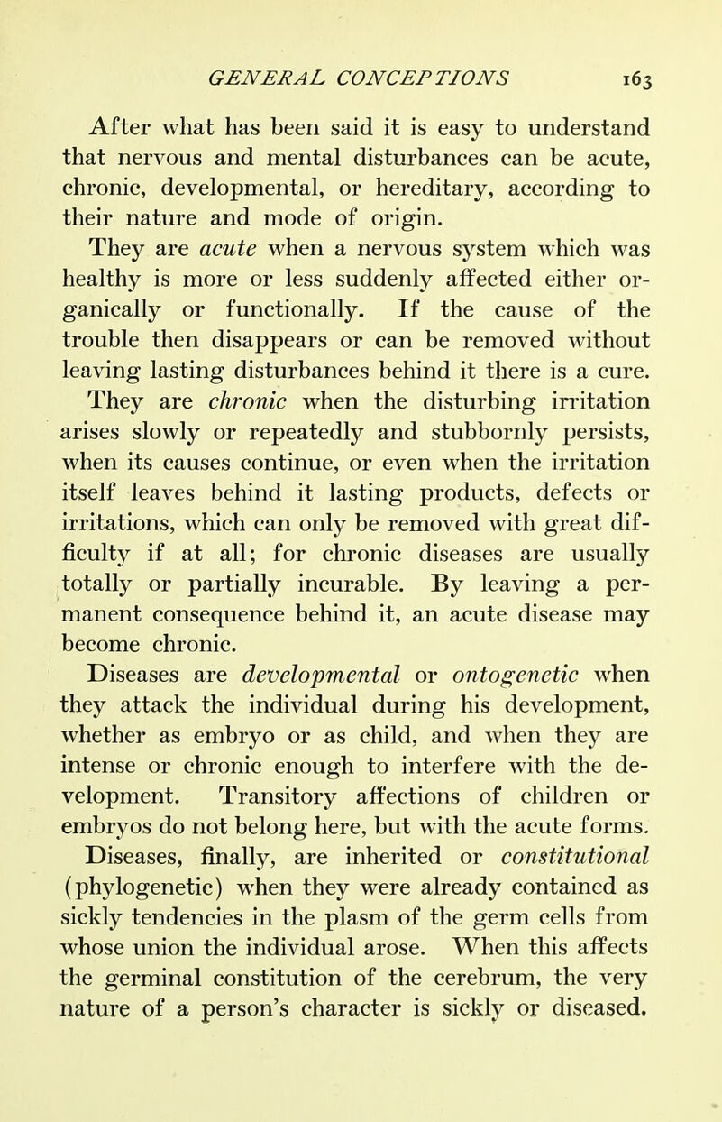 After what has been said it is easy to understand that nervous and mental disturbances can be acute, chronic, developmental, or hereditary, according to their nature and mode of origin. They are acute when a nervous system which was healthy is more or less suddenly affected either or- ganically or functionally. If the cause of the trouble then disappears or can be removed without leaving lasting disturbances behind it there is a cure. They are chronic when the disturbing irritation arises slowly or repeatedly and stubbornly persists, when its causes continue, or even when the irritation itself leaves behind it lasting products, defects or irritations, which can only be removed with great dif- ficulty if at all; for chi'onic diseases are usually totally or partially incurable. By leaving a per- manent consequence behind it, an acute disease may become chronic. Diseases are developmental or ontogenetic when they attack the individual during his development, whether as embryo or as child, and when they are intense or chronic enough to interfere with the de- velopment. Transitory affections of children or embryos do not belong here, but with the acute forms. Diseases, finally, are inherited or constitutional (phylogenetic) when they were already contained as sickly tendencies in the plasm of the germ cells from whose union the individual arose. When this affects the germinal constitution of the cerebrum, the very nature of a person's character is sickly or diseased.