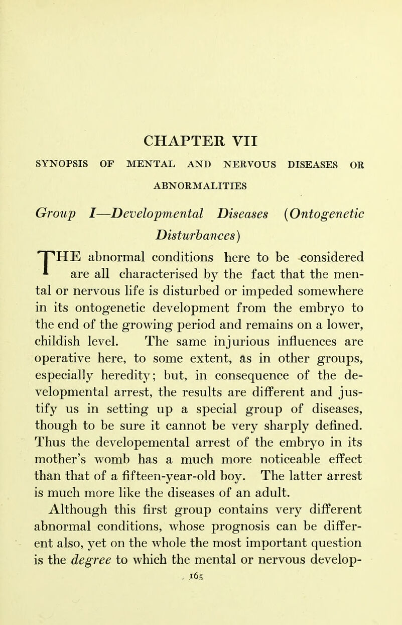 CHAPTER VII SYNOPSIS OF MENTAL, AND NERVOUS DISEASES OR ABNORMALITIES Group I—Developmental Diseases {Ontogenetic 'HE abnormal conditions here to be considered * are all characterised by the fact that the men- tal or nervous life is disturbed or impeded somewhere in its ontogenetic development from the embryo to the end of the growing period and remains on a lower, childish level. The same injurious influences are operative here, to some extent, as in other groups, especially heredity; but, in consequence of the de- velopmental arrest, the results are different and jus- tify us in setting up a special group of diseases, though to be sure it cannot be very sharply defined. Thus the developemental arrest of the embryo in its mother's womb has a much more noticeable effect than that of a fifteen-year-old boy. The latter arrest is much more like the diseases of an adult. Although this first group contains very different abnormal conditions, whose prognosis can be differ- ent also, yet on the whole the most important question is the degree to which the mental or nervous develop- Disturhances)