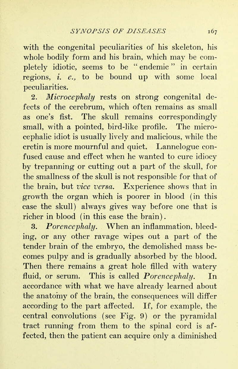 with the congenital pecuharities of his skeleton, his whole bodily form and his brain, which may be com- pletely idiotic, seems to be  endemic in certain regions, i. e., to be bound up with some local peculiarities. 2. Microcephaly rests on strong congenital de- fects of the cerebrum, which often remains as small as one's fist. The skull remains correspondingly small, with a pointed, bird-like profile. The micro- cephalic idiot is usually lively and malicious, while the cretin is more mournful and quiet. Lannelogue con- fused cause and effect when he wanted to cure idiocy by trepanning or cutting out a part of the skull, for the smallness of the skull is not responsible for that of the brain, but vice versa. Experience shows that in growth the organ which is poorer in blood (in this case the skull) always gives way before one that is richer in blood (in this case the brain). 3. Porencephaly. When an inflammation, bleed- ing, or any other ravage wipes out a part of the tender brain of the embryo, the demolished mass be- comes pulpy and is gradually absorbed by the blood. Then there remains a great hole filled with watery fluid, or serum. This is called Porencephaly. In accordance with what we have already learned about the anatomy of the brain, the consequences will differ according to the part affected. If, for example, the central convolutions (see Fig. 9) or the pyramidal tract running from them to the spinal cord is af- fected, then the patient can acquire only a diminished