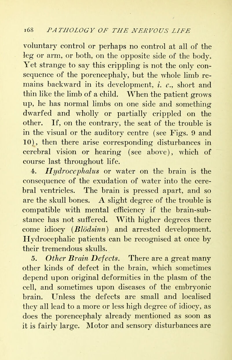 voluntary control or perhaps no control at all of the leg or arm, or both, on the opposite side of the body. Yet strange to say this crippling is not the only con- sequence of the porencephaly, but the whole limb re- mains backward in its development, i. c, short and thin like the limb of a child. When the patient grows up, he has normal limbs on one side and something dwarfed and wholly or partially crippled on the other. If, on the contrary, the seat of the trouble is in the visual or the auditory centre (see Figs. 9 and 10), then there arise corresponding disturbances in cerebral vision or hearing (see above), which of course last throughout life. 4. Hydrocephalus or water on the brain is the consequence of the exudation of water into the cere- bral ventricles. The brain is pressed apart, and so are the skull bones. A slight degree of the trouble is compatible with mental efficiency if the brain-sub- stance has not suffered. With higher degrees there come idiocy (Blddsinn) and arrested development. H3^drocephalic patients can be recognised at once by their tremendous skulls. 5. Other Brain Defects. There are a great many other kinds of defect in the brain, which sometimes depend upon original deformities in the plasm of the cell, and sometimes upon diseases of the embryonic brain. Unless the defects are small and localised they all lead to a more or less high degree of idiocy, as does the porencephaly already mentioned as soon as it is fairly large. JNIotor and sensory disturbances are