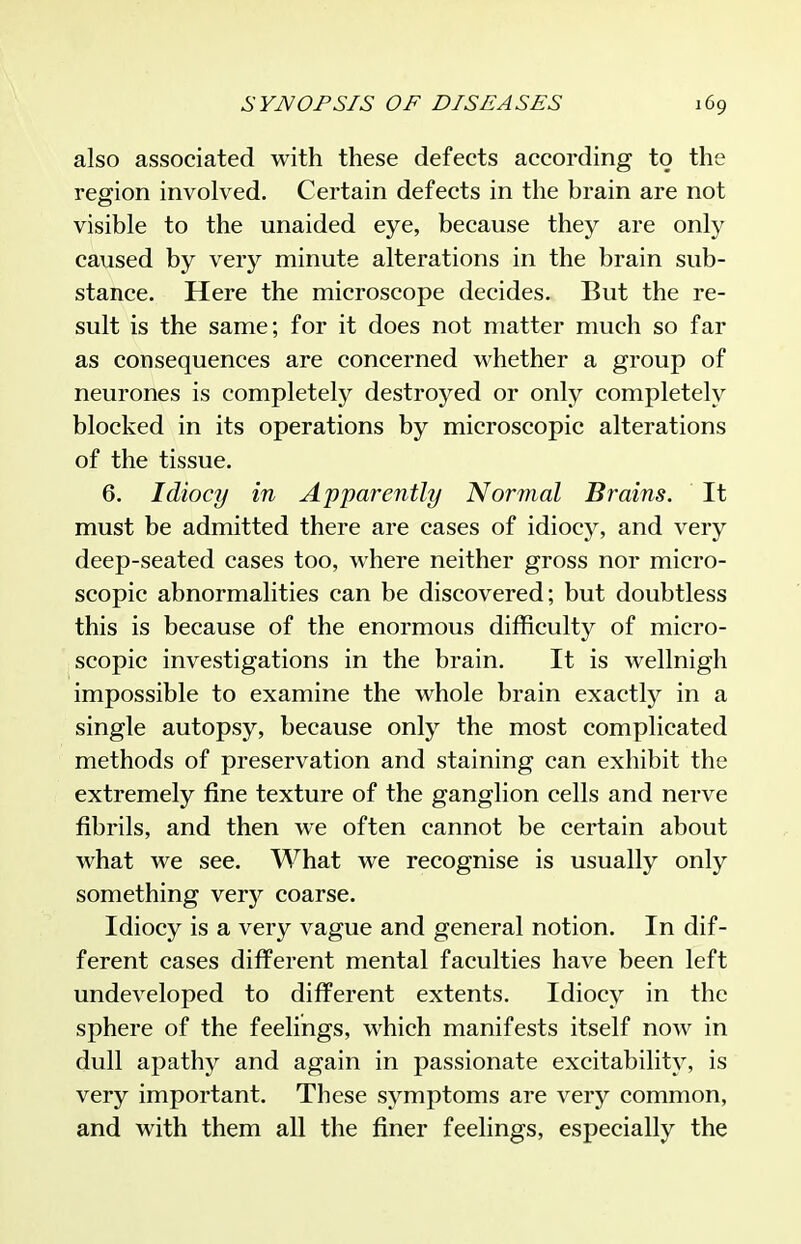 also associated with these defects according to the region involved. Certain defects in the brain are not visible to the unaided eye, because they are only caused by very minute alterations in the brain sub- stance. Here the microscope decides. But the re- sult is the same; for it does not matter much so far as consequences are concerned whether a group of neurones is completely destroyed or only completely blocked in its operations by microscopic alterations of the tissue. 6. Idiocy in Apparently Normal Brains. It must be admitted there are cases of idiocy, and very deep-seated cases too, where neither gross nor micro- scopic abnormalities can be discovered; but doubtless this is because of the enormous difficulty of micro- scopic investigations in the brain. It is wellnigh impossible to examine the whole brain exactly in a single autopsy, because only the most complicated methods of preservation and staining can exhibit the extremely fine texture of the ganglion cells and nerve fibrils, and then we often cannot be certain about what we see. What we recognise is usually only something very coarse. Idiocy is a very vague and general notion. In dif- ferent cases different mental faculties have been left undeveloped to different extents. Idiocy in the sphere of the feelings, which manifests itself now in dull apathy and again in passionate excitability, is very important. These symptoms are very common, and with them all the finer feelings, especially the