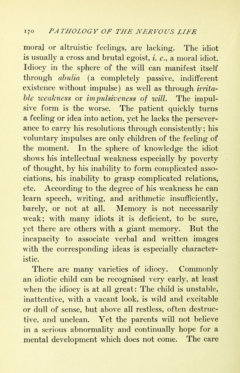 moral or altruistic feelings, are lacking. The idiot is usually a cross and brutal egoist, i. e., a moral idiot. Idiocy in the sphere of the will can manifest itself through abulia (a completely passive, indifferent existence without impulse) as well as through irrita- ble weakness or impulsiveness of will. The impul- sive form is the worse. The patient quickly turns a feeling or idea into action, yet he lacks the persever- ance to carry his resolutions through consistently; his voluntary impulses are only children of the feeling of the moment. In the sphere of knowledge the idiot shows his intellectual weakness especially by poverty of thought, by his inability to form complicated asso- ciations, his inability to grasp complicated relations, etc. According to the degree of his weakness he can learn speech, writing, and arithmetic insufficiently, barely, or not at all. Memory is not necessarily weak; with many idiots it is deficient, to be sure, yet there are others with a giant memory. But the incapacity to associate verbal and written images with the corresponding ideas is especially character- istic. There are many varieties of idiocy. Commonly an idiotic child can be recognised very early, at least when the idiocy is at all great: The child is unstable, inattentive, with a vacant look, is wild and excitable or dull of sense, but above all restless, often destruc- tive, and unclean. Yet the parents will not believe in a serious abnormality and continually hope for a mental development which does not come. The care