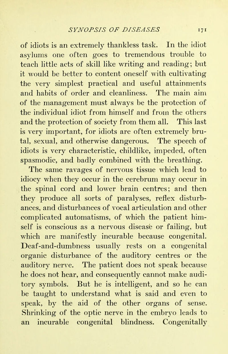 of idiots is an extremely thankless task. In the idiot asylums one often goes to tremendous trouble to teach little acts of skill like writing and reading; but it would be better to content oneself with cultivating the very simplest practical and useful attainments and habits of order and cleanliness. The main aim of the management must always be the protection of the individual idiot from himself and from the others and the protection of society from them all. This last is very important, for idiots are often extremely bru- tal, sexual, and otherwise dangerous. The speech of idiots is very characteristic, childlike, impeded, often spasmodic, and badly combined with the breathing. The same ravages of nervous tissue which lead to idiocy when they occur in the cerebrum may occur in the spinal cord and lower brain centres; and then they produce all sorts of paralyses, reflex disturb- ances, and disturbances of vocal articulation and other complicated automatisms, of which the patient him- self is conscious as a nervous disease or failing, but which are manifestly incurable because congenital. Deaf-and-dumbness usually rests on a congenital organic disturbance of the auditory centres or the auditory nerve. The patient does not speak because he does not hear, and consequently cannot make audi- tory symbols. But he is intelligent, and so he can be taught to understand what is said and even to speak, by the aid of the other organs of sense. Shrinking of the optic nerve in the embryo leads to an incurable congenital blindness. Congenitally
