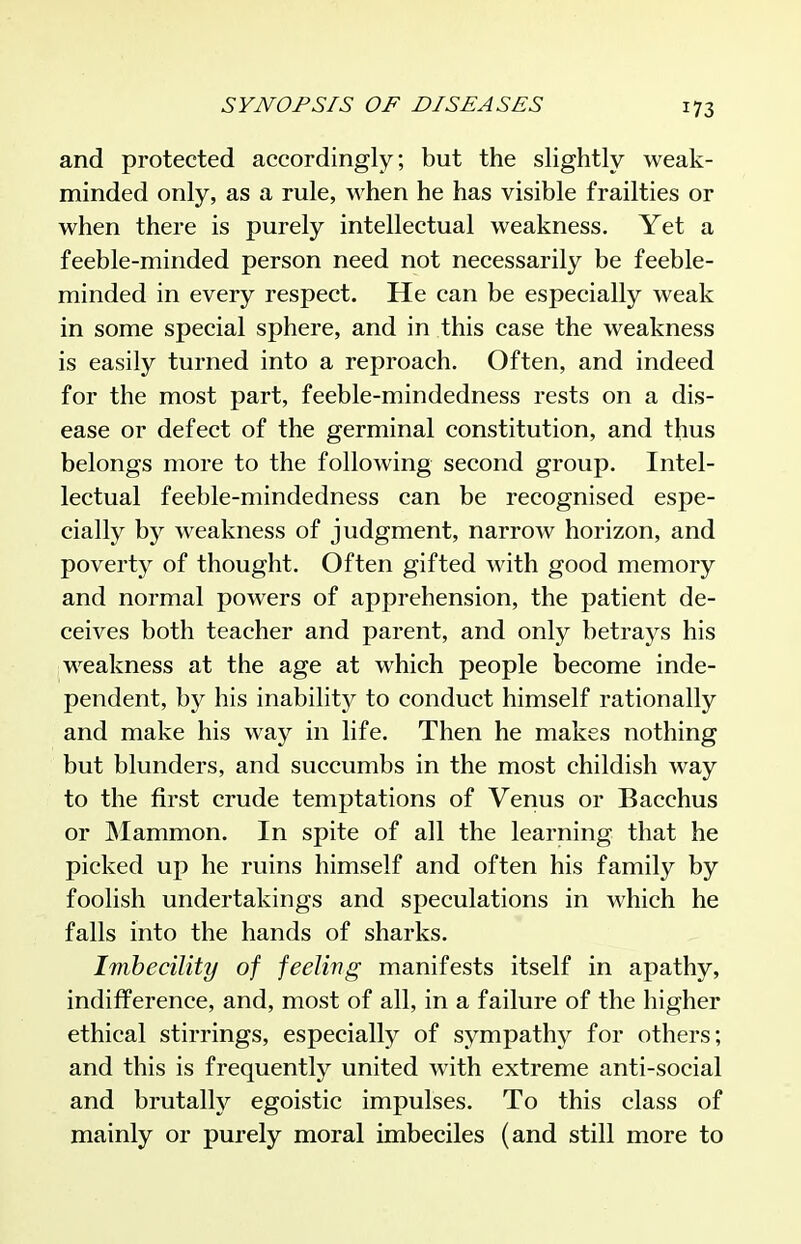 and protected accordingly; but the slightly weak- minded only, as a rule, when he has visible frailties or when there is purely intellectual weakness. Yet a feeble-minded person need not necessarily be feeble- minded in every respect. He can be especially weak in some special sphere, and in this case the weakness is easily turned into a reproach. Often, and indeed for the most part, feeble-mindedness rests on a dis- ease or defect of the germinal constitution, and thus belongs more to the following second group. Intel- lectual feeble-mindedness can be recognised espe- cially by weakness of judgment, narrow horizon, and poverty of thought. Often gifted with good memory and normal powers of apprehension, the patient de- ceives both teacher and parent, and only betrays his weakness at the age at which people become inde- pendent, by his inability to conduct himself rationally and make his way in life. Then he makes nothing but blunders, and succumbs in the most childish way to the first crude temptations of Venus or Bacchus or Mammon. In spite of all the learning that he picked up he ruins himself and often his family by foolish undertakings and speculations in which he falls into the hands of sharks. Imbecility of feeling manifests itself in apathy, indifference, and, most of all, in a failure of the higher ethical stirrings, especially of sympathy for others; and this is frequently united with extreme anti-social and brutally egoistic impulses. To this class of mainly or purely moral imbeciles (and still more to