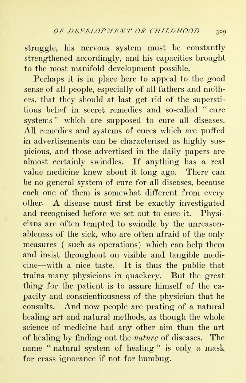 struggle, his nervous system must be constantly- strengthened accordingly, and his capacities brought to the most manifold development possible. Perhaps it is in place here to appeal to the good sense of all people, especially of all fathers and moth- ers, that they should at last get rid of the supersti- tious belief in secret remedies and so-called  cure systems  which are supposed to cure all diseases. All remedies and systems of cures which are puffed in advertisements can be characterised as highly sus- picious, and those advertised in the daily papers are almost certainly swindles. If anything has a real value medicine knew about it long ago. There can be no general system of cure for all diseases, because each one of them is somcM^hat different from every other. A disease must first be exactly investigated and recognised before we set out to cure it. Physi- cians are often tempted to swindle by the unreason- ableness of the sick, who are often afraid of the only measures ( such as operations) which can help them and insist throughout on visible and tangible medi- cine—with a nice taste. It is thus the public that trains many physicians in quackery. But the great thing for the patient is to assure himself of the ca- pacity and conscientiousness of the physician that he consults. And now people are prating of a natural healing art and natural methods, as though the whole science of medicine had any other aim than the art of healing by finding out the nature of diseases. The name  natural system of healing  is only a mask for crass ignorance if not for humbug.