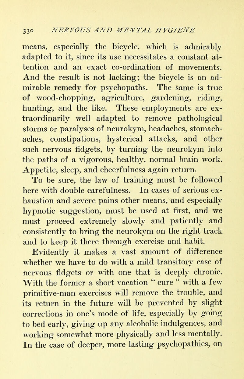 means, especially the bicycle, which is admirably adapted to it, since its use necessitates a constant at- tention and an exact co-ordination of movements. And the result is not lacking; the bicycle is an ad- mirable remedy for psychopaths. The same is true of wood-chopping, agriculture, gardening, riding, hunting, and the like. These employments are ex- traordinarily well adapted to remove pathological storms or paralyses of neurokym, headaches, stomach- aches, constipations, hysterical attacks, and other such nervous fidgets, by turning the neurokym into the paths of a vigorous, healthy, normal brain work. Appetite, sleep, and cheerfulness again return. To be sure, the law of training must be followed here with double carefulness. In cases of serious ex- haustion and severe pains other means, and especially hypnotic suggestion, must be used at first, and we must proceed extremely slowly and patiently and consistently to bring the neurokym on the right track and to keep it there through exercise and habit. Evidently it makes a vast amount of difference whether we have to do with a mild transitory case of nervous fidgets or with one that is deeply chronic. With the former a short vacation  cure  with a few primitive-man exercises will remove the trouble, and its return in the future will be prevented by slight corrections in one's mode of fife, especially by going to bed early, giving up any alcoholic indulgences, and working somewhat more physically and less mentally. In the case of deeper, more lasting psychopathies, on