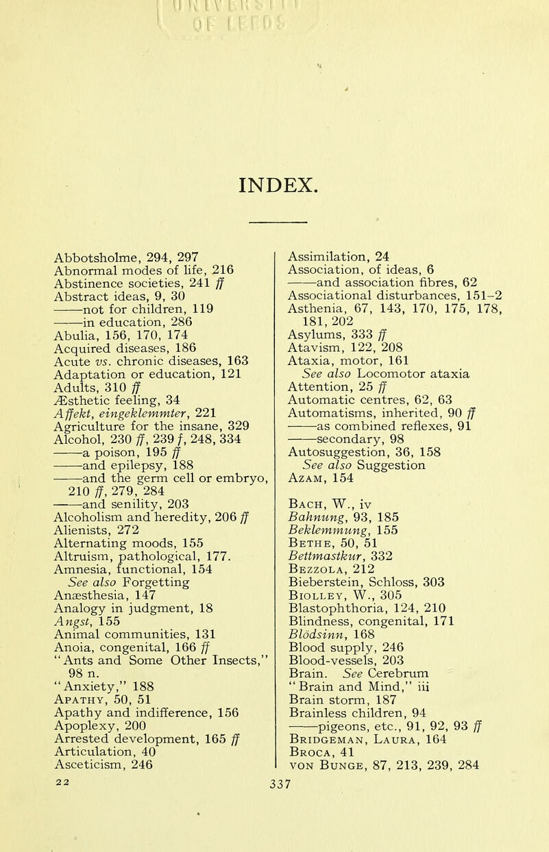 INDEX. Abbotsholme, 294, 297 Abnormal modes of life, 216 Abstinence societies, 241 ff Abstract ideas, 9, 30 not for children, 119 in education, 286 Abulia, 156, 170, 174 Acquired diseases, 186 Acute vs. chronic diseases, 163 Adaptation or education, 121 Adults, 310 ff Esthetic feeling, 34 Affekt, eingeklemmter, 221 Agriculture for the insane, 329 Alcohol, 230 ff, 239 /, 248, 334 a poison, 195 ff and epilepsy, 188 and the germ cell or embryo, 210 ff, 279, 284 and senility, 203 Alcoholism and heredity, 206 ff Alienists, 272 Alternating moods, 155 Altruism, pathological, 177. Amnesia, functional, 154 See also Forgetting Anaesthesia, 147 Analogy in judgment, 18 Angst, 155 Animal communities, 131 Anoia, congenital, 166 ff Ants and Some Other Insects, 98 n. Anxiety, 188 Apathy, 50, 51 Apathy and indifference, 156 Apoplexy, 200 Arrested development, 165 ff Articulation, 40 Asceticism, 246 Assimilation, 24 Association, of ideas, 6 and association fibres, 62 Associational disturbances, 151-2 Asthenia, 67, 143, 170, 175, 178, 181,202 Asylums, 333 ff Atavism, 122, 208 Ataxia, motor, 161 See also Locomotor ataxia Attention, 25 ff Automatic centres, 62, 63 Automatisms, inherited, 90 ff as combined reflexes, 91 secondary, 98 Autosuggestion, 36, 158 See also Suggestion AzAM,154 Bach, W., iv Bahnung, 93, 185 Beklemmung, 155 Bethe, 50, 51 Bettmastkur, 332 Bezzola, 212 Bieberstein, Schloss, 303 BlOLLEY, W., 305 Blastophthoria, 124, 210 Blindness, congenital, 171 Blodsinn, 168 Blood supply, 246 Blood-vessels, 203 Brain. See Cerebrum Brain and Mind, iii Brain storm, 187 Brainless children, 94 pigeons, etc., 91, 92, 93 ff Bridgeman, Laura, 164 Broca, 41 VON Bunge, 87, 213, 239, 284