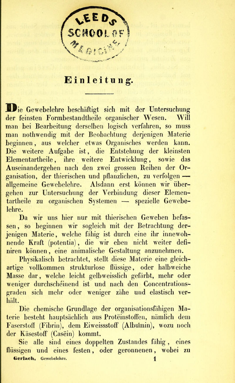 Einleitung. ie Gewebelehre beschäftigt sich mit der Untersuchung der feinsten Formbestandtheile organischer Wesen. Will man bei Bearbeitung derselben logisch verfahren, so muss man nothwendig mit der Beobachtung derjenigen Materie beginnen, aus welcher etwas Organisches werden kann. Die weitere Aufgabe ist, die Entstehung der kleinsten Elementartheile, ihre weitere Entwicklung, sowie das Auseinandergehen nach den zwei grossen Reihen der Or- ganisation, der thierischen und pflanzlichen, zu verfolgen — allgemeine Gewebelehre. Alsdann erst können wir über- gehen zur Untersuchung der Verbindung dieser Elemen- tartheile zu organischen Systemen — spezielle Gewebe- lehre. Da wir uns hier nur mit thierischen Geweben befas- sen, so beginnen wir sogleich mit der Betrachtung der- jenigen Materie, welche fähig ist durch eine ihr innewoh- nende Kraft (potentia), die wir eben nicht weiter defi- niren können, eine animaHsche Gestaltung anzunehmen. Physikalisch betrachtet, stellt diese Materie eine gleich- artige vollkommen strukturlose flüssige, oder halbweiche Masse dar, welche leicht gelbweisslich gefärbt, mehr oder weniger durchscheinend ist und nach den Concentrations- graden sich mehr oder weniger zähe und elastisch ver- hält. Die chemische Grundlage der organisationsfähigen Ma- terie besteht hauptsächhch aus ProteinstofFeo, nämlich dem Faserstoff (Fibrin), dem Eiweissstoff (Albumin), wozu noch der Käsestoff (Casein) kommt. Sie alle sind eines doppelten Zustandes fähig, eines flüssigen und eines festen, oder geronnenen, wobei zu Gcrlach, Gewebelehre. j[