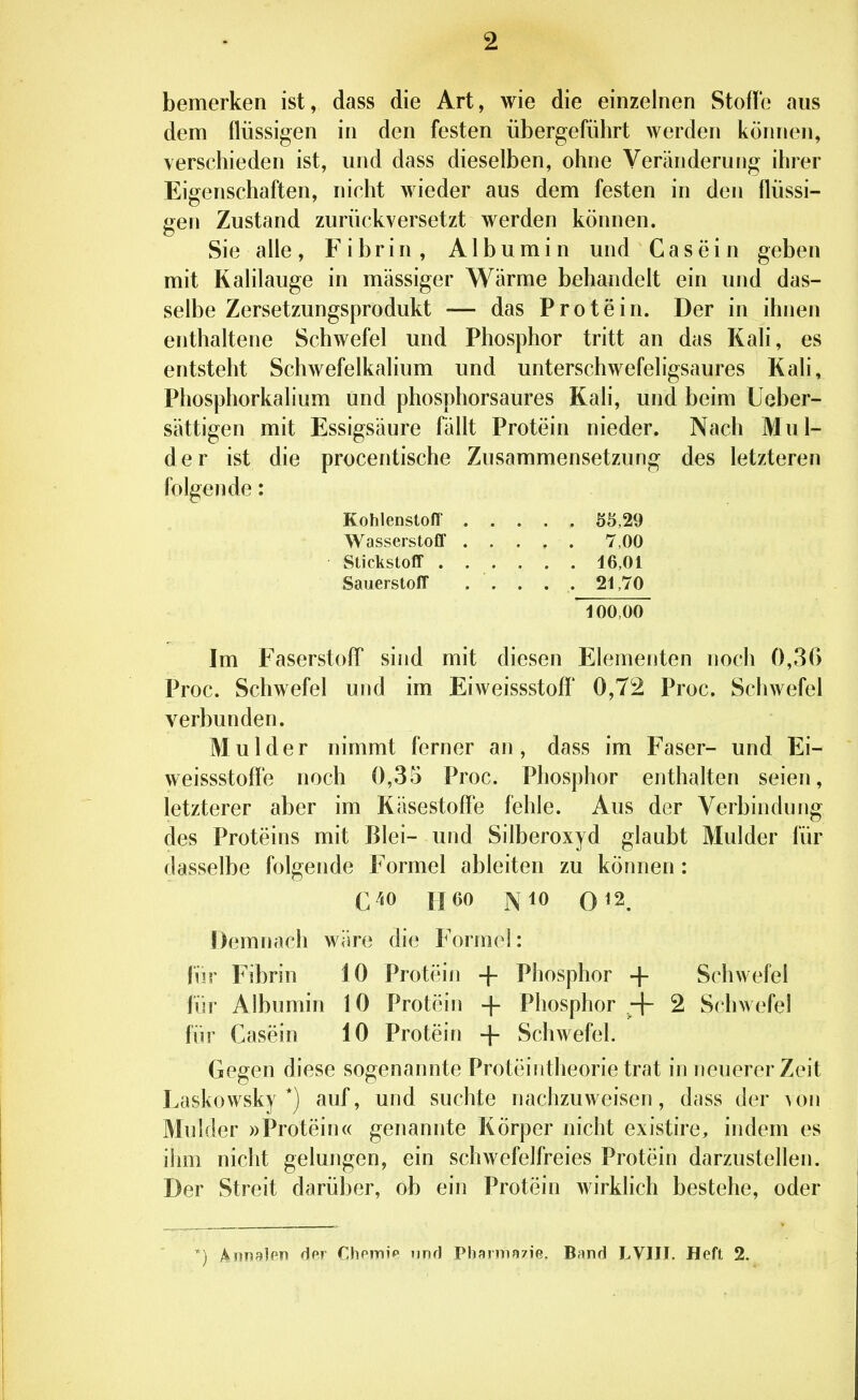 bemerken ist, dass die Art, wie die einzelnen Stoffe aus dem flüssigen in den festen übergeführt werden können, verschieden ist, und dass dieselben, ohne Veränderung ihrer Eigenschaften, nicht wieder aus dem festen in den flüssi- gen Zustand zurückversetzt werden können. Sie alle , Fibrin, Albumin und G a s e i n geben mit Kalilauge in massiger Wärme behandelt ein und das- selbe Zersetzungsprodukt — das Protein. Der in ihnen enthaltene Schwefel und Phosphor tritt an das Kali, es entsteht Schwefelkalium und unterschwefeligsaures Kali, Phosphorkalium und phosphorsaures Kali, und beim Ueber- sättigen mit Essigsäure fällt Protein nieder. Nach Mul- der ist die procentische Zusammensetzung des letzteren folgende: Kohlenstoff ..... Ö5,29 Wasserstoff 7,00 Stickstoff 16,01 Sauerstoff . . . . . 21,70 100,00 Im Faserstoff sind mit diesen Elementen noch 0,36 Proc. Schwefel und im Eiweissstoff 0,72 Proc. Schwefel verbunden. Mulder nimmt ferner an, dass im Faser- und Ei- weissstoffe noch 0,35 Proc. Phosphor enthalten seien, letzterer aber im Käsestoffe fehle. Aus der Verbindung des Proteins mit Blei- und Silberoxyd glaubt Mulder für dasselbe folgende Formel ableiten zu können: C^to H60 Nio 0^2. Demnach wäre die Formel: \m Fibrin 10 Protein + Phosphor + Schwefel für Albumin 10 Protein -f Phosphor + 2 Schwefel für Casein 10 Protein + Schwefel. Gegen diese sogenannte Proteintheorie trat in neuerer Zeit Laskowsky *) auf, und suchte nachzuweisen, dass der von Mulder »Protein« genannte Körper nicht existire, indem es ihm nicht gelungen, ein schwefelfreies Protein darzustellen. Der Streit darüber, ob ein Protein wirklich bestehe, oder *) k\mn}m der Dipmip und Pharnin/ie. Band LVIII. Heft 2.