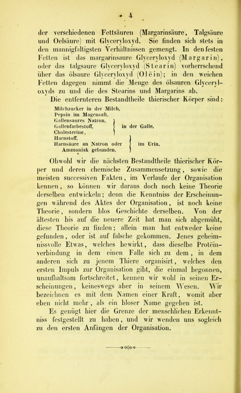 der verschiedenen Fettsäuren (Margarinsäure, Talgsäure und Oelsäure) mit Glyceryloxyd. Sie finden sich stets in den mannigfaltigsten Verhältnissen gemengt. In den festen Fetten ist das margarinsaure Glyceryloxyd (Margarin), oder das talgsaure Glyceryloxyd (Stearin) vorherrschend über das Ölsäure Glyceryloxyd (Olein); in den weichen Fetten dagegen nimmt die Menge des Ölsäuren Glyceryl- oxyds zu und die des Stearins und Margarins ab. Die entfernteren Bestandtheile thierischer Körper sind: Milchzucker in der Milch, Pepsin im Magensaft. Tjaliensaures Natron, Gallenfarbestoff, in der Galle. Cholesterine, j Harnstoff, ) Harnsäure an Natron oder I im Urin. Ammoniak gebunden, J Obwohl wir die nächsten Bestandtheile thierischer Kör- per und deren chemische Zusammensetzung, sowie die meisten successiven Fakten, im Verlaufe der Organisation kennen, so können wir daraus doch noch keine Theorie derselben entwickeln; denn die Kenntniss der Erscheinun- gen während des Aktes der Organisation, ist noch keine Theorie, sondern blos Geschichte derselben. Von der ältesten bis auf die neuere Zeit hat man sich abgemüht, diese Theorie zu finden; allein man hat entweder keine gefunden, oder ist auf falsche gekommen. Jenes geheim- nissvolle Etwas, welches bewirkt, dass dieselbe Protein- verbindung in dem einen Falle sich zu dem, in dem anderen sich zu jenem Thiere organisirt, welches den ersten Impuls zur Organisation gibt, die einmal begonnen, unaufhaltsam fortschreitet, kennen Avir wohl in seinen Er- scheinungen , keineswegs aber in seinem Wesen. Wir bezeichnen es mit dem Namen einer Kraft, womit aber eben nicht mehr, als ein bioser Name gegeben ist. Es genügt hier die Grenze der menschlichen Erkennt- niss festgestellt zu haben, und wir wenden uns sogleich zu den ersten Anfängen der Organisation.