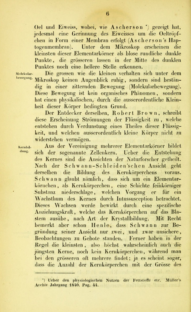 Gel und Eiweiss, wobei, wie Ascherson *) gezeigt hat, jedesmal eine Gerinnung des Eiweisses um die Oeltröpf- chen in Form einer Membran erfolgt (A s c h e r s o n 's Hap- togenmembran). Unter dem Mikroskop erscheinen die kleinsten dieser Elementarkörner als blose rundliche dunkle Punkte, die grösseren lassen in der Mitte des dunklen Punktes noch eine hellere Stelle erkennen. Molekular- Dlc grossen wie die kleinen verhalten sich unter dem bewegung. ]y[j|]^j.(3g]^Qp J^eiueu AugcubHck ruhig, sondern sind bestän- dig in einer zitternden Bewegung (Molekularbewegung). Diese Bewegung ist kein organisches Phänomen, sondern hat einen physikalischen, durch die ausserordentliche Klein- heit dieser Körper bedingten Grund. Der Entdecker derselben, Robert Brown, schreibt diese Erscheinung Strömungen der Flüssigkeit zu , welche entstehen durch Verdunstung eines Theiles dieser Flüssig- keit, und welchen ausserordentlich kleine Körper nicht zu widerstehen vermögen. Kernbii- Aus dor Vcreiniguiig mehrerer Elementarkörner bildet dung. gjpjj jgj, sogenannte Zellenkern. Ueber die Entstehung des Kernes sind die Ansichten der Naturforscher getlieilt. Nach der Schwann-Schleiden'sehen Ansicht geht derselben die Bildung des Kernkörperchens voraus. Schwann glaubt nämlich, dass sich um ein Elementar- körnchen , als Kernkörperchen, eine Schichte feinkörniger Substanz niederschlage, welchen Vorgang er für ein Wachsthum des Kernes durch Intussusception betrachtet. Dieses Wachsen werde bewirkt durch eine spezifische Anziehungskraft, welche das Kernkörperchen auf das Bla- stem ausübe, nach Art der Krystallbildung. Mit Recht bemerkt aber schon He nie, dass Schwann zur Be- gründung seiner Ansicht nur zwei, und zwar unsichere, Beobachtungen zu Gebote standen. Ferner haben in der Regel die kleinsten, also höchst wahrscheinlich auch die jüngsten Kerne, noch kein Kernkörperchen, während man bei den grösseren oft mehrere findet; ja es scheint sogar, dass die Anzahl der Kernkörperchen mit der Grösse des *) Ueber den physiologischen Nutzen der FeltstofTe elc. JVlüller's A»<hiv Jahrgang 1840. Pag. 44.