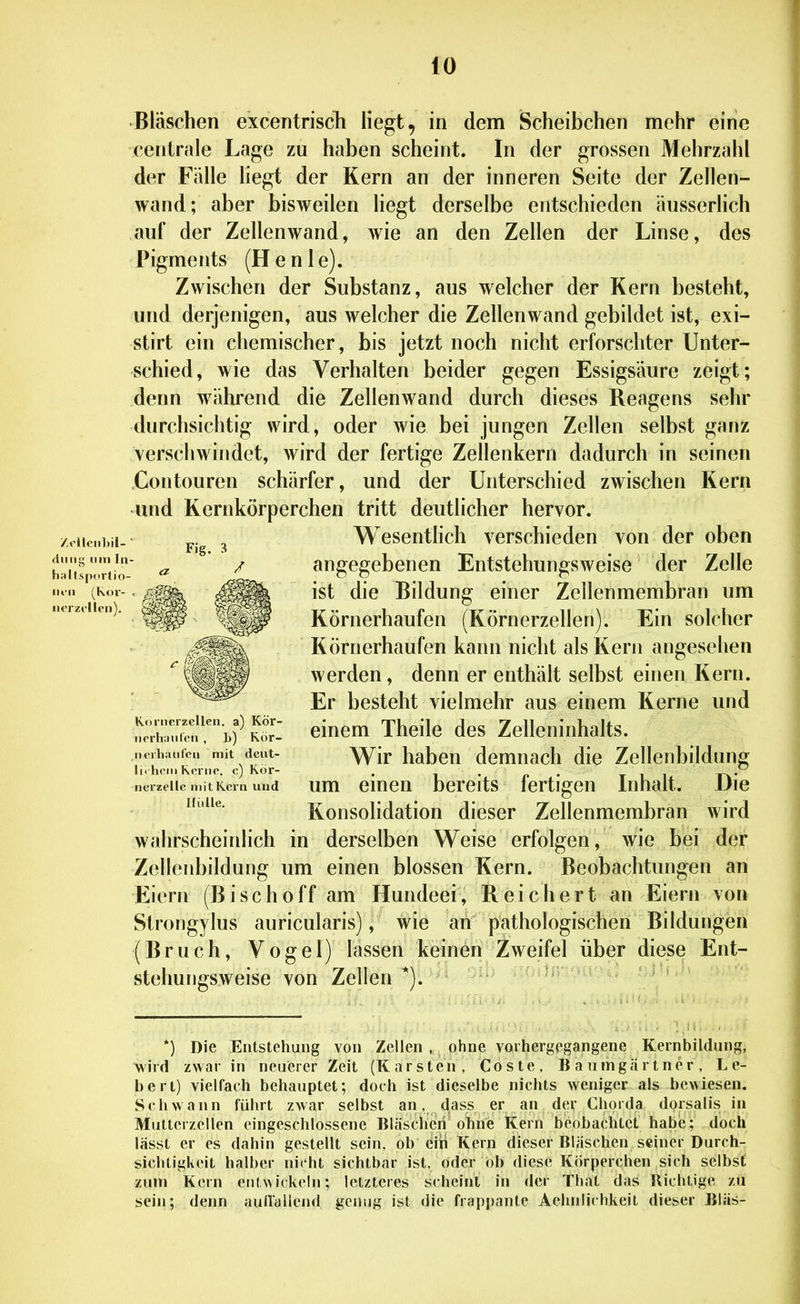 fO •Bläschen excentrisch liegt, in dem Scheibchen mehr eine centrale Lage zu haben scheint. In der grossen Mehrzahl der Fälle hegt der Kern an der inneren Seite der Zellen- wand; aber bisweilen liegt derselbe entschieden äusserhch auf der Zellenwand, wie an den Zellen der Linse, des Pigments (Henie). Zwischen der Substanz, aus welcher der Kern besteht, und derjenigen, aus welcher die Zellenwand gebildet ist, exi- stirt ein chemischer, bis jetzt noch nicht erforschter Unter- schied, wie das Verhalten beider gegen Essigsäure zeigt; denn w4ihrend die Zellenwand durch dieses Reagens sehr durchsichtig wird, oder wie bei jungen Zellen selbst ganz verschwindet, wird der fertige Zellenkern dadurch in seinen Contouren schärfer, und der Unterschied zwischen Kern und Kernkörperchen tritt deutlicher hervor. Wesentlich verschieden von der oben angegebenen Entstehungsweise der Zelle ist die Bildung einer Zellenmembran um Körnerhaufen (Körnerzellen). Ein solcher Körnerhaufen kann nicht als Kern angesehen werden, denn er enthält selbst einen Kern. Er besteht vielmehr aus einem Kerne und einem Theile des Zelleninhalts. Wir haben demnach die Zellenbildung um einen bereits fertigen Inhalt. Die Konsolidation dieser Zellenmembran wird wahrscheinlich in derselben Weise erfolgen, wie bei der Zellcnbildung um einen blossen Kern. Beobachtungen an Eiern (Bise ho ff am Hundeei, Reichert an Eiern von Strongylus auricularis), wie an pathologischen Bildungen (Bruch, Vogel) lassen keinen Zweifel über diese Ent- stehungsweise von Zellen *). *) Die Entstehung von Zellen , ohne vorhergegangene Kernbildung, wird zwar in neuerer Zeit (Karsten, Coste, Baumgärtner, L e- bert) vielfach behauptet; doch ist dieselbe nichts weniger als hewiesen. Schwann führt zwar selbst an, dass er an der Chorda dorsalis in Muttcrzellen eingeschlossene Bläscheri ohne Kern beobachtet habe; doch lässt er es dahin gestellt sein, ob eiii Kern dieser Bläschen seiner Durch- sichtigkeit halber nicht sichtbar ist, oder ob diese Körperchen sich selbst zum Kern eiK wickeln; letzteres scheint in der That das Richtige zu sein; denn auHallend genug ist die frappante Aehnlichkeit dieser Bläs- /«llei)])!!- ' dniis^ niTi In- haltsportio- iiiii (Kor- nerzillen). Kcirncrzellen. a) Kör- iicrhiiutcn , h) Rör- inuhauCeii mit deut- li. heilt Kei ne, c) Kör- iierzellc mit Kern und Hulle.