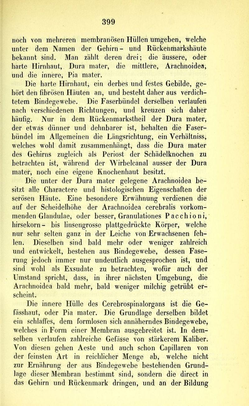 noch von rtiehreren membranösen Hüllen umgeben, welche unter dem Namen der Gehirn- und Rückenmarkshäute bekannt sind. Man zählt deren drei; die äussere, oder harte Hirnhaut, Dura mater, die mittlere, Arachnoidea, und die innere, Pia mater. Die harte Hirnhaut, ein derbes und festes Gebilde, ge- hört den fibrösen Häuten an, und besteht daher aus verdich- tetem Bindegewebe. Die Faserbündel derselben verlaufen nach verschiedenen Richtungen, und kreuzen sich daher häufig. Nur in dem Rückenmarkstheil der Dura mater, der etwas dünner und dehnbarer ist, behalten die Faser- bündel im Allgemeinen die Längsrichtung, ein Verhältniss, welches wohl damit zusammenhängt, dass die Dura mater des Gehirns zugleich als Periost der Schädelknochen zu betrachten ist, während der Wirbelcanal ausser der Dura mater, noch eine eigene Knochenhaut besitzt. Die unter der Dura mater gelegene Arachnoidea be- sitzt alle Charactere und histologischen Eigenschaften der serösen Häute. Eine besondere Erwähnung verdienen die auf der Scheidelhöhe der Arachnoidea cerebralis vorkom- menden Glandulae, oder besser, Granulationes Pacchioni, hirsekorn- bis linsengrosse plattgedrückte Körper, welche nur sehr selten ganz in der Leiche von Erwachsenen feh- len. Dieselben sind bald mehr oder weniger zahlreich und entwickelt, bestehen aus Bindegewebe, dessen Fase- rung jedoch immer nur undeutlich ausgesprochen ist, und sind wohl als Exsudate zu betrachten, Avofür auch der Umstand spricht, dass, in ihrer nächsten Umgebung, die Arachnoidea bald mehr, bald weniger milchig getrübt er- scheint. Die innere Hülle des Cerebrospinalorgans ist die Ge- fässhaut, oder Pia mater. Die Grundlage derselben bildet ein schlaffes, dem formlosen sich annäherndes Bindegewebe, welches in Form einer Membran ausgebreitet ist. In dem- selben verlaufen zahlreiche Gefässe von stärkerem Kaliber. Von diesen gehen Aeste und auch schon Capillaren von der feinsten Art in reichlicher Menge ab, welche nicht zur Ernährung der aus Bindegewebe bestehenden Grund- lage dieser Membran bestimmt sind, sondern die direct in das Gehirn und Rückenmark dringen, und an der Bildung