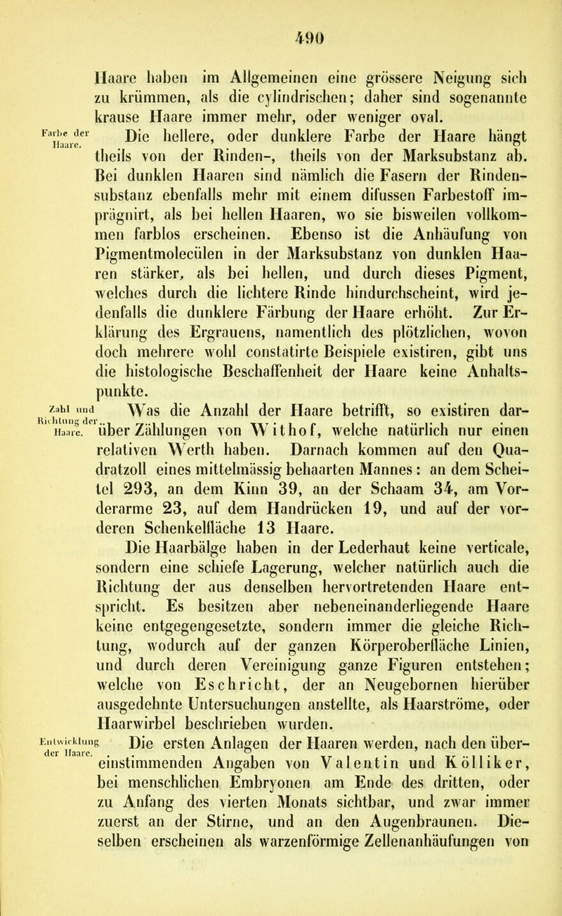 Haare haben im Allgemeinen eine grössere Neigung sich zu krümmen, als die cylindrischen; daher sind sogenannte krause Haare immer mehr, oder weniger oval. ^^li'lii^^ Die hellere, oder dunklere Farbe der Haare hängt theils von der Rinden-, theils von der Marksubstanz ab. Bei dunklen Haaren sind nämlich die Fasern der Rinden- substanz ebenfalls mehr mit einem difussen FarbestofF im- prägnirt, als bei hellen Haaren, wo sie bisweilen vollkom- men farblos erscheinen. Ebenso ist die Anhäufung von Pigmentmolecülen in der Marksubstanz von dunklen Haa- ren stärker, als bei hellen, und durch dieses Pigment, welches durch die lichtere Rinde hindurchscheint, wird je- denfalls die dunklere Färbung der Haare erhöht. Zur Er- klärung des Ergrauens, namentlich des plötzlichen, wovon doch mehrere wohl constatirte Beispiele existiren, gibt uns die histologische Beschaffenheit der Haare keine Anhalts- punkte. K^hi^ d*^ Was die Anzahl der Haare betrifft, so existiren dar- ' Haa! über Zählungen von Withof, welche natürlich nur einen relativen Werth haben. Darnach kommen auf den Qua- dratzoll eines mittelmässig behaarten Mannes : an dem Schei- tel 293, an dem Kinn 39, an der Schaam 34, am Vor- derarme 23, auf dem Handrücken 19, und auf der vor- deren Schenkelfläche 13 Haare. Die Haarbälge haben in der Lederhaut keine verticale, sondern eine schiefe Lagerung, welcher natürlich auch die Richtung der aus denselben hervortretenden Haare ent- spricht. Es besitzen aber nebeneinanderliegende Haare keine entgegengesetzte, sondern immer die gleiche Rich- tung, wodurch auf der ganzen Körperoberfläche Linien, und durch deren Vereinigung ganze Figuren entstehen; welche von Eschricht, der an Neugebornen hierüber ausgedehnte Untersuchungen anstellte, als Haarströme, oder Haarwirbel beschrieben wurden. Entwicklung J)\q erstou Anlagen der Haaren werden, nach den über- der Hscirc einstimmenden Angaben von Valentin und KöUiker, bei menschlichen Embryonen am Ende des dritten, oder zu Anfang des vierten Monats sichtbar, und zwar immer zuerst an der Stirne, und an den Augenbraunen. Die- selben erscheinen als warzenförmige Zellenanhäufungen von