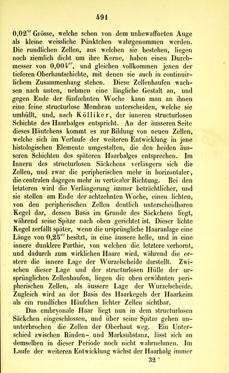 0,02' Grösse, welche schon von dem unbewaffneten Auge als kleine weissliche Pünktchen wahrgenommen werden. Die rundlichen Zellen, aus welchen sie bestehen, liegen noch ziemHch dicht um ihre Kerne, haben einen Durch- messer von 0,004', und gleichen vollkommen jenen der tieferen Oberhautschichte, mit denen sie auch in continuir- lichem Zusammenhang stehen. Diese Zellenhaufen wach- sen nach unten, nehmen eine längliche Gestalt an, und gegen Ende der fünfzehnten Woche kann man an ihnen eine feine structurlose Membran unterscheiden, welche sie umhüllt, und, nach Kölliker, der inneren structurlosen Schichte des Haarbalges entspricht. An der äusseren Seite dieses Häutchens kommt es zur Bildung von neuen Zellen, welche sich im Verlaufe der weiteren Entwicklung in jene histologischen Elemente umgestalten, die den beiden äus- seren Schichten des späteren Haarbalges entsprechen. Im Innern des structurlosen Säckchens verlängern sich die Zellen, und zwar die peripherischen mehr in horizontaler, die centralen dagegen mehr in verticaler Richtung. Bei den letzteren wird die Verlängerung immer beträchtlicher, und sie stellen am Ende der achtzehnten Woche, einen lichten, von den peripherischen Zellen deutlich unterscheidbaren Kegel dar, dessen Basis im Grunde des Säckchens liegt, während seine Spitze nach oben gerichtet ist. Dieser Uchte Kegel zerfällt später, wenn die ursprüngliche Haaranlage eine Länge von 0,25' besitzt, in eine äussere helle, und in eine innere dunklere Parthie, von welchen die letztere verhornt, und dadurch zum wirklichen Haare wird, während die er- stere die innere Lage der Wurzelscheide darstellt. Zwi- schen dieser Lage und der structurlosen Hülle der ur- sprünghchen Zellenhaufen, liegen die oben erwähnten peri- pherischen Zellen, als äussere Lage der Wurzelscheide. Zugleich wird an der Basis des Haarkegels der Haarkeim als ein rundliches Häufchen lichter Zellen sichtbar. Das embryonale Haar liegt nun in dem structurlosen Säckchen eingeschlossen, und über seine Spitze gehen un- unterbrochen die Zellen der Oberhaut weg. Ein Unter- schied zwischen Rinden- und Marksubstanz, lässt sich an demselben in dieser Periode noch nicht wahrnehmen. Im Laufe der weiteren Entwicklung wächst der Haarbalg immer 32