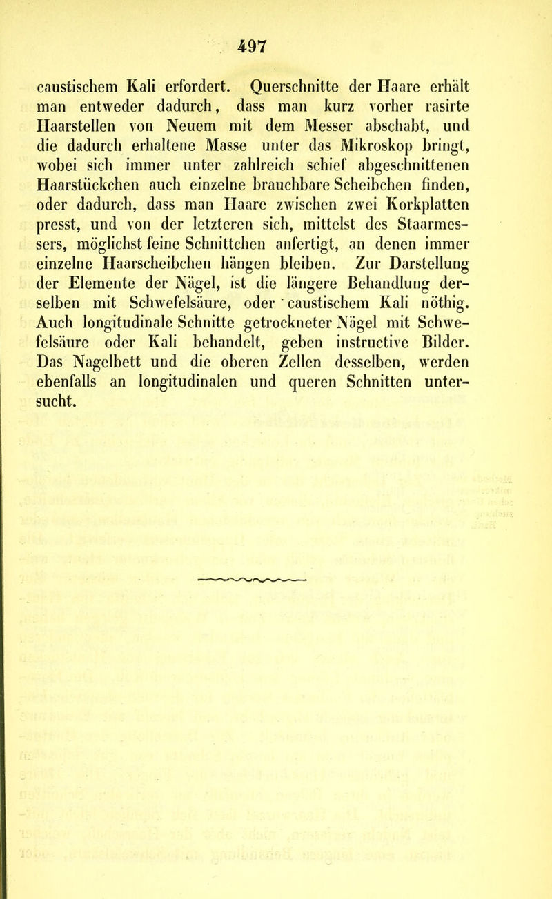 caustischem Kali erfordert. Querschnitte der Haare erhält man entweder dadurch, dass man kurz vorher rasirte Haarstellen von Neuem mit dem Messer abschabt, und die dadurch erhaltene Masse unter das Mikroskop bringt, wobei sich immer unter zahlreich schief abgeschnittenen Haarstückchen auch einzelne brauchbare Scheibchen finden, oder dadurch, dass man Haare zwischen zwei Korkplatten presst, und von der letzteren sich, mittelst des Staarmes- sers, möglichst feine Schnittchen anfertigt, an denen immer einzelne Haarscheibchen hängen bleiben. Zur Darstellung der Elemente der Nägel, ist die längere Behandlung der- selben mit Schwefelsäure, oder ' caustischem Kali nöthig. Auch longitudinale Schnitte getrockneter Nägel mit Schwe- felsäure oder Kali behandelt, geben instructive Bilder. Das Nagelbett und die oberen Zellen desselben, werden ebenfalls an longitudinalen und queren Schnitten unter- sucht.