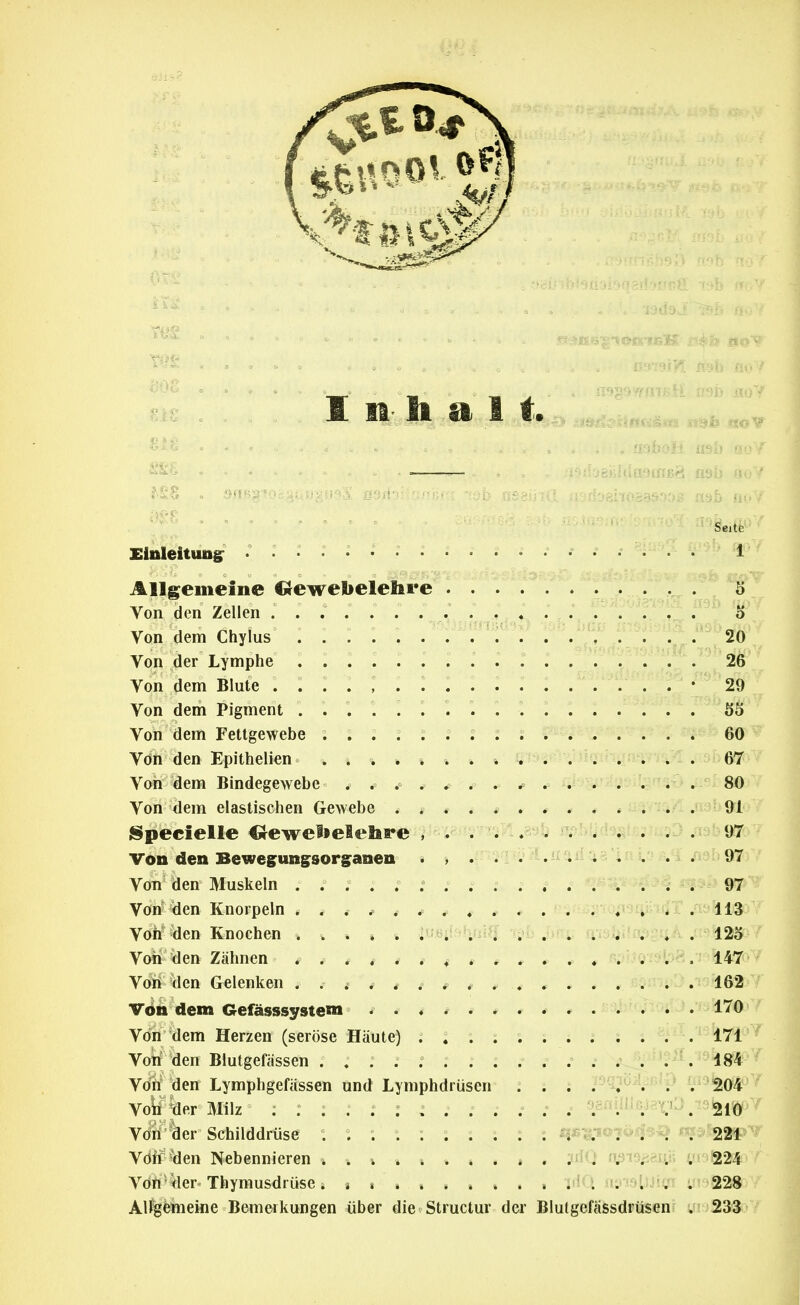 Inhalt. Seite Elnleitungr ^ ^ ^ ... . v^ ^^^^ Allgemeine CJewebelehre . . .... 5 Von den Zellen ...... . . . . « .... . . . o Von dem Chylus . . : . . . . T . . 20 Von der Lymphe ............... . \ 26 Von dem Blute . . . • 29 Von dem Pigment Ö5 Von dem Fettgewebe 60 Von den Epithelien ............ . .^'iCi/i ^ y^öT Von dem Bindegewebe . . ^ . ^ . . ^ . . . . .Jf^^^ . 80 Von dem elastischen Gewebe . * * ^ # ► . * # * nivic* . 91 jSpecielle Oewelielehre , . .... . . . . . . 97 Von den Bewegungsorg^anen . , 97 Von den Muskeln ; 97 Von den Knorpeln ... ........... . .113 Voh'^den Knochen 12o Von den Zähnen , . . , ^ . ♦ » . . . .... . , 147 Von den Gelenken . . ^ . * * ,^ * . * , . . . . . 162 Vön dem Gefässsysteni . . ♦ . . , .r * . £3i)fViOi:J .iiä7^/ Von dem Herzen (seröse Häute) .171'^ Von den Blutgefässen .... . . 184 Vön den Lymphgefässen und Lymphdrüsen 204 Voii %er Milz ^ ..... 210 V(ili'*äer Schilddrüse : : ; :::::: t ä5«-^-i«7^4^*>/ij^k221 Vdff-'>ien Nebennieren . * ^ , 3^0 np!9fieu.H 4^9824 VdW'ller» Thymusdrüse TilQ ny'AQljJtcü if59a28 Al%feineine Bemerkungen über die Structur der Blutgefäfesdrtisen? .' 233