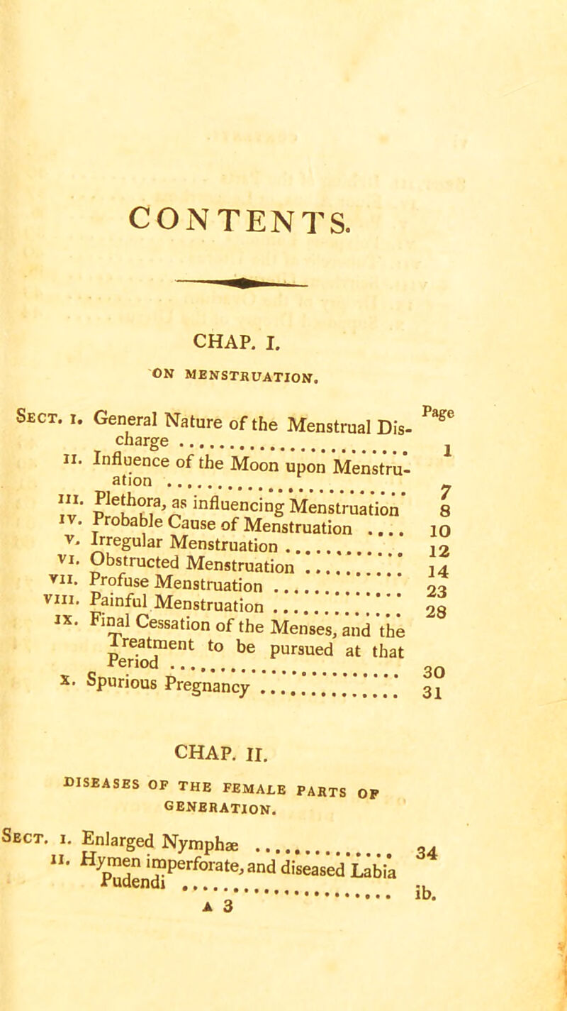 CONTENTS. CHAP. I. ON MENSTRUATION. Sect. i. General Nature of the Menstrual Dis- charge 4 ii. Influence of the Moon upon Menstru- ation !v’ I**1?'” influencing Menstruation . Probable Cause of Menstruation .... v. Irregular Menstruation vi. Obstructed Menstruation vii. Profuse Menstruation viii. Painful Menstruation ...... ix. Final Cessation of the Menses ‘and ’the Period*1601 t0 ^ pursued at tllat X. Spurious Pregnancy Page 1 7 8 10 12 14 23 28 30 31 CHAP. II. diseases of the female parts of generation. Sect, i. Enlarged Nymphae “• Hp™dendiPerf0rate,and di“ased Labia a 3 34 ib.