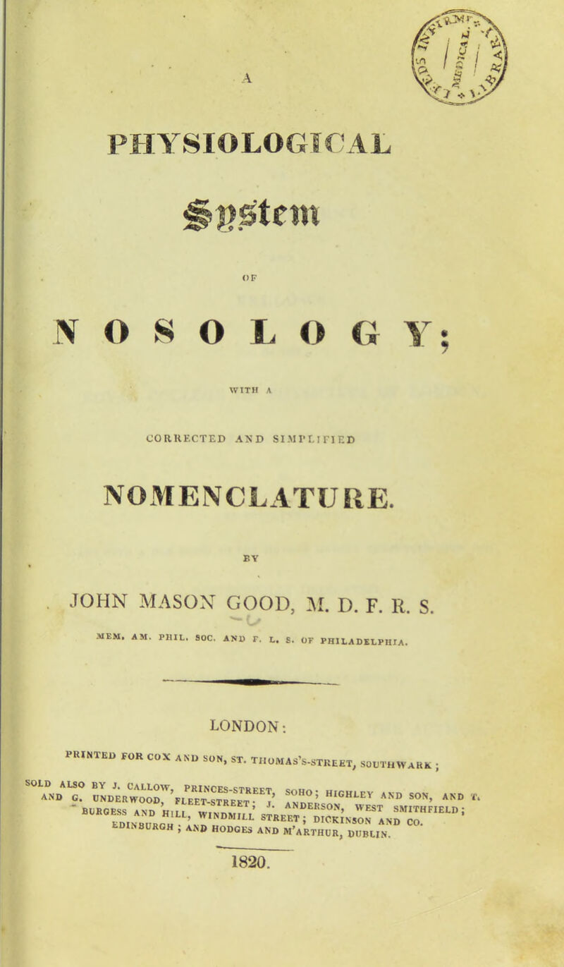PHYSIOLOGICAL System OF NOSOLOGY; WITH A CORKF.CTED AND SIMPUriED N03IENCLATURE. BY JOHN MASON GOOD, M. D. F. R. S. MEM. AM. PJUL. 90C. AND T. L. s. OF PHILADELPHIA. LONDON: ' PRINTED FOR COX AND SON, ST. TIloMAs's-sTREET, SOUTHWARD ;  BURGESS AND SJSTESE STRE^T^ D10KINSOAND^Co' EDINBURGH j AND HODGES AND M'a'rthUR,