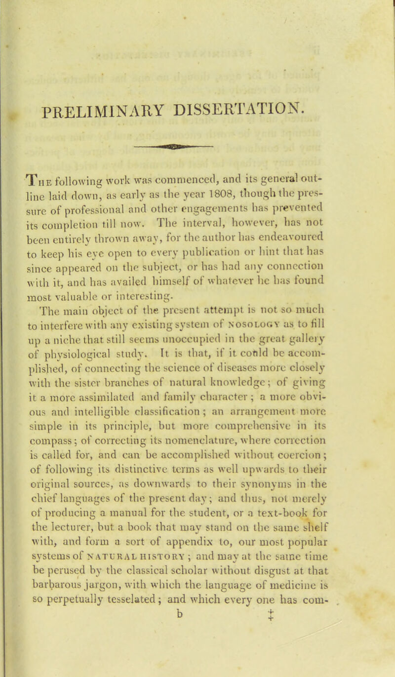 PRELIMINARY DISSERTATION. The following work was commenced, and its general out- line laid down as early as the year 1803, though the pres- sure of professional and other engagements has prevented its completion till now. The interval, however, has not been entirely thrown away, for the author has endeavoured to keep his eye open to every publication or hint that has since appeared on the subject, or has had any connection with it, and has availed himself of whatever lie has found most valuable or interesting. The main object of the present attempt is not so much to interfere with any existing system of nosology as to fill up a niche that still seems unoccupied in the great gallery of phvsiological study. It is that, if it could be accom- plished, of connecting the science of diseases more closely with the sister branches of natural knowledge; of giving it a more assimilated and family character ; a more obvi- ous and intelligible classification ; an arrangement more simple in its principle, but more comprehensive in its compass; of correcting its nomenclature, where correction is called for, and can be accomplished without coercion ; of following its distinctive terms as well upwards to their original sources, as downwards to their svnonvms in the chief languages of the present day; and thus, not merely of producing a manual for the student, or a text-book for the lecturer, but a book that may stand on the same shelf with, and form a sort of appendix to, our most popular svstems of natural history : and mav at the same time be perused by the classical scholar without disgust at that barbarous jargon, with which the language of medicine is so perpetually tesselated; and which every one has com-