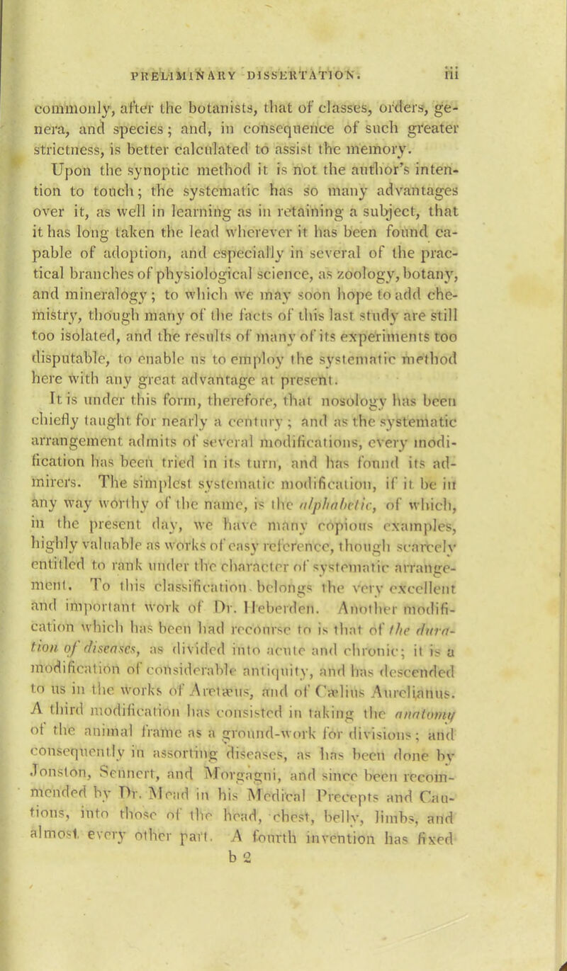 commonly, alter the botanists, that of classes, orders, ge- nera, and species; and, in consequence of snch greater strictness, is better calculated to assist the memory. Upon the synoptic method it is not the author's inten- tion to touch; the systematic has so many advantages over it, as well in learning as in retaining a subject, that it has long taken the lead wherever it has been found ca- pable of adoption, and especially in several of the prac- tical branches of physiological science, as zoology, botany, and mineralogy; to which we may soon hope to add che- mistry, though many of the facts of this last study are still too isolated, and the results of many of its experiments too disputable, to enable us to employ the systematic method here with any great advantage at present. It is under this form, therefore, that nosology has been chiefly taught for nearly a century ; and as ihe systematic arrangement admits of several modifications, every modi- fication has been tried in its turn, and lias found its ad- mirers. The simplest systematic modification, if it be in Any way worthy of the name, is the nlphalictic, of which, in the present day, we have many copious examples, highly valuable as works of easy reference, though scarce lv entitled to rank under the character of systematic arrange- ment. To this classification -belongs ihe verv excellent and important work of Or. lleheidcn. Atmthei modifi- cation which has been had recourse to is that of the dura- tion of diseases, as divided into acute and chronic; it is a modification of considerable antiquity, and has descended to us in the works of _A rota* us, and of Cadius Aurclianus. A third modification has consisted in taking the nnfil<»nn ot the animal frame as a ground-work for divisions; and consequently in assorting diseases, as has been done bv Jonston, Senncrt, and Afov^agni, and since been recom- mended by TV. Mead in his Medical Precepts and Cau- tious, into those of the head, ehesi. belly, limbs, and almost every other part. A fourth invention has fivd b 2