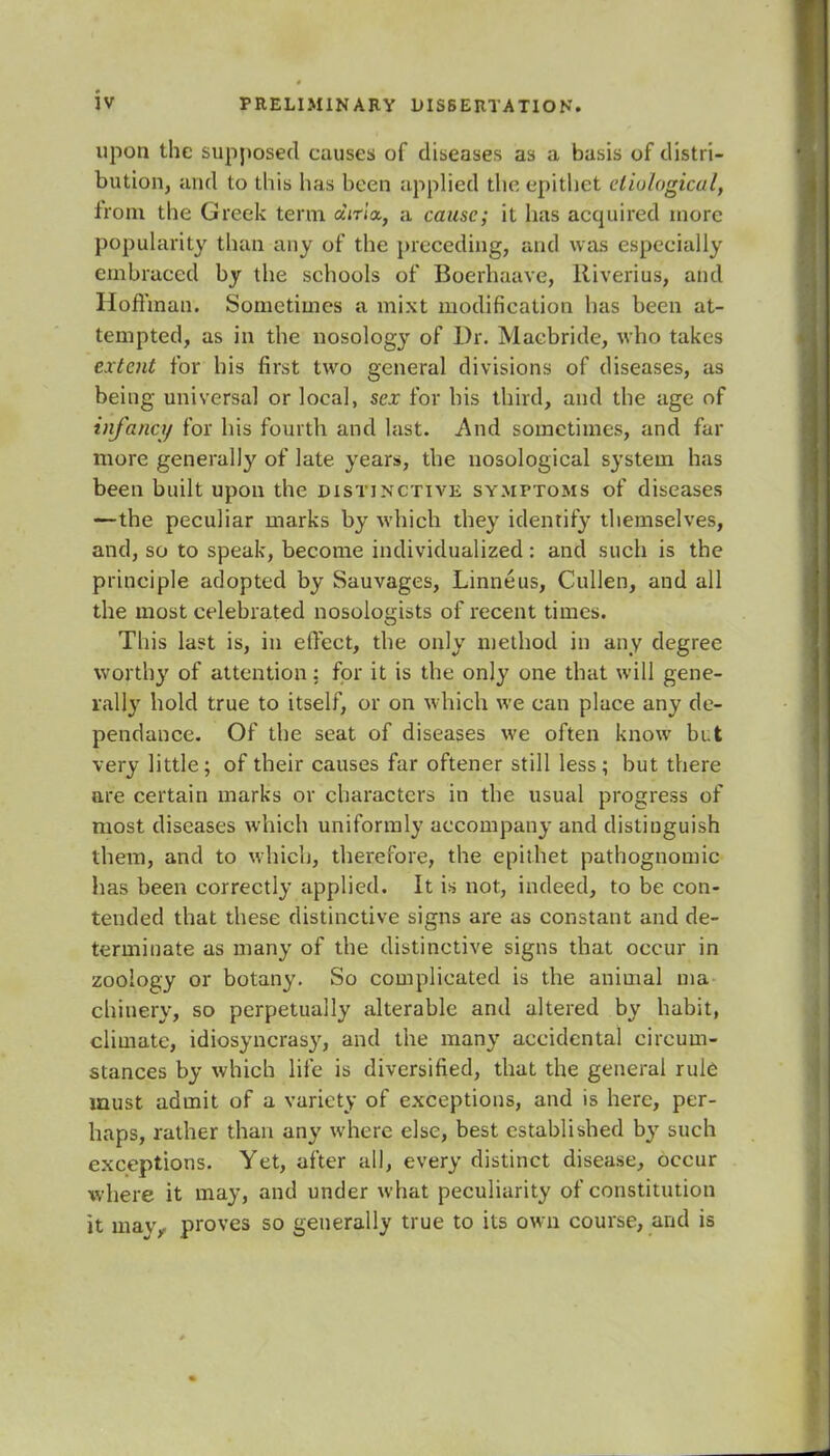 upon the supposed causes of diseases as a basis of distri- bution, and to this has been applied the epithet etiological, from the Greek term aVn'a, a cause; it has acquired more popularity than any of the preceding, and was especially embraced by the schools of Boerhaave, Riverius, and Hoffman. Sometimes a mixt modification has been at- tempted, as in the nosology of Dr. Macbride, who takes extent for his first two general divisions of diseases, as being universal or local, sex for his third, and the age of infancy for his fourth and last. And sometimes, and far more generally of late years, the nosological system has been built upon the distinctive symptoms of diseases —the peculiar marks by which they identify themselves, and, so to speak, become individualized: and such is the principle adopted by Sauvages, Linneus, Cullen, and all the most celebrated nosologists of recent times. This last is, in effect, the only method in any degree worthy of attention: for it is the only one that will gene- rally hold true to itself, or on which we can place any de- pendance. Of the seat of diseases we often know but very little; of their causes far oftener still less; but there are certain marks or characters in the usual progress of most diseases which uniformly accompany and distinguish them, and to which, therefore, the epithet pathognomic has been correctly applied. It is not, indeed, to be con- tended that these distinctive signs are as constant and de- terminate as many of the distinctive signs that occur in zoology or botany. So complicated is the animal ma- chinery, so perpetually alterable and altered by habit, climate, idiosyncrasy, and the many accidental circum- stances by which life is diversified, that the general rule must admit of a variety of exceptions, and is here, per- haps, rather than any where else, best established by such exceptions. Yet, after all, every distinct disease, occur where it may, and under what peculiarity of constitution it mav,. proves so generally true to its own course, and is