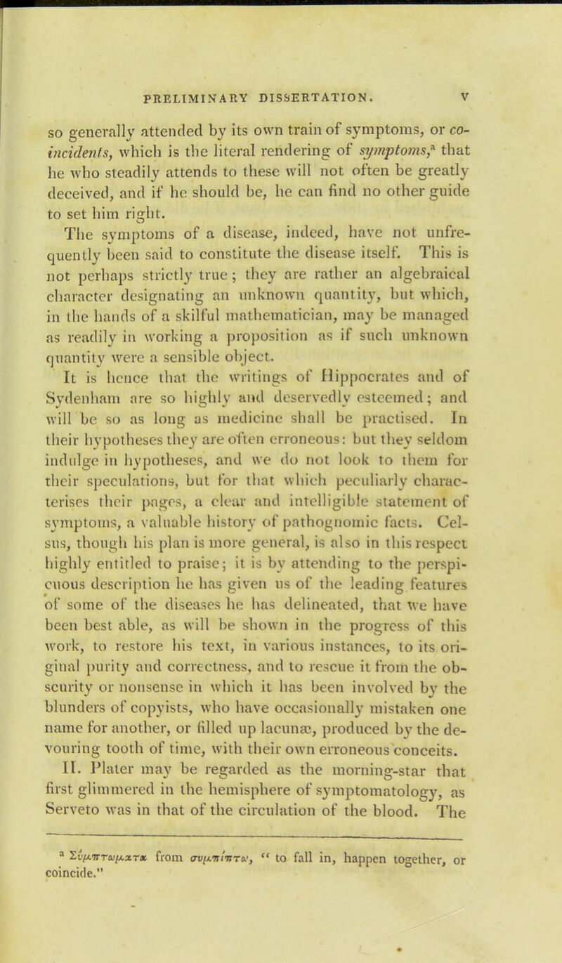 so generally attended by its own train of symptoms, or co- incidents, which is the literal rendering of symptoms* that he who steadily attends to these will not often be greatly deceived, and if he should be, he can find no other guide to set him right. The symptoms of a disease, indeed, have not unfie- quently been said to constitute the disease itself. This is not perhaps strictly true ; they are rather an algebraical character designating an unknown quantity, but which, in the hands of a skilful mathematician, may be managed as readily in working a proposition as if such unknown quantity were a sensible object. It is hence thai the writings of Hippocrates and of Sydenham nre so highly and deservedly esteemed; and will be so as long as medicine shall be practised. In their hypotheses they are often erroneous: but they seldom indulge in hypotheses, and we do not look to them for their speculations, but for that which peculiarly charac- terises their pages, a clear and intelligible statement of symptoms, a valuable history of pathognomic facts. Cel- sus, though his plan is more general, is also in this respect highly entitled to praise; it is by attending to the perspi- cuous description he has given us of the leading features of some of the diseases he has delineated, that we have been best able, as will be shown in the progress of this work, to restore his text, in various instances, to its ori- ginal purity and correctness, and to rescue it from the ob- scurity or nonsense in which it has been involved bv the blunders of copyists, who have occasionally mistaken one name for another, or filled up lacuna1, produced by the de- vouring tooth of time, with their own erroneous conceits. II. Plater may be regarded as the morning-star that first glimmered in the hemisphere of symptomatology, as Serveto was in that of the circulation of the blood. The a li/xTrrw/AaT* from uvi/.<n'niru, to fall in, happen together, or coincide.