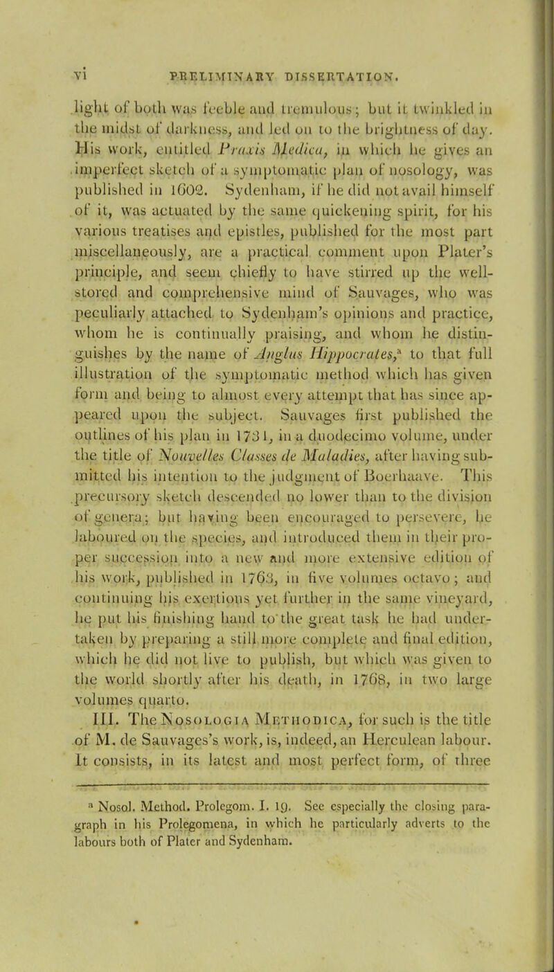 light of both was feeble ami tremulous; but it twinkled in the midst of darkness, and led on lo the brightness of day. His work, entitled Praxis Medico, in which he gives an imperfect sketch of a symptomatic plan of nosology, was published in 1602. Sydenham, if he did not avail himself of it, was actuated by the same quickening spirit, for his various treatises and epistles, published for the most part miscellaneously, are a practical comment upon Plater's principle, and seem chiefly to have stirred up the well- stored and comprehensive mind of Sauvages, who was peculiarly attached to Sydenham's opinions and practice, whom he is continually praising, and whom he distin- guishes by the name of J/iglns Hippocrates,'1 to that full illustration of the symptomatic method whieh lias given form and being to almost every attempt that has since ap- peared upon the subject. Sauvages first published the outlines of his plan in 173 1, in a duodecimo volume, under the title of Nouvelles Classes cle Maladies, after having sub- mitted his intention to the judgment of Boerhaave. This precursory sketch descended no lower than to the division of genera; but having been encouraged to persevere, he laboured on the species, and introduced them in their pro- per succession into a new and more extensive edition of his work, published in 170'i, in five volumes octavo; and continuing his exertions yet further in the same vineyard, he put his finishing hand to the great task lie hail under- taken by preparing a still more complete and final edition, which he did not live to publish, but which was given to the world shortly after his death, in 1708, in two large volumes quarto. 111. The jNosologi a Mf.tiiodica, for such is the title of M. de Sauvages's work, is, indeed, an Herculean labour. It consists, in its latest and most perfect form, of three ■ Nosol. Method. Prolegom. I. 1(J. See especially the closing para- graph in his Prolegomena, in which he particularly adverts to the labours both of Plater and Sydenham.