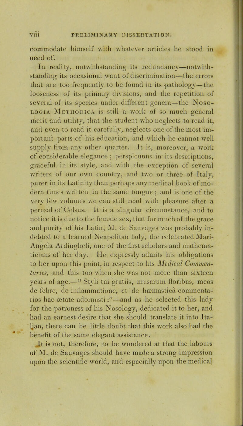 commodate himself with whatever articles he stood in need of. In reality, notwithstanding its redundancy—notwith- standing its occasional want of discrimination—the errors that are too frequently to be found in its pathology—the looseness of its primary divisions, and the repetition of several of its species under different genera—the Noso- locia Methodic a is still a work of so much general merit-and utility, that the student who neglects to read it, and even to read it carefully, neglects one of the most im- portant parts of his education, and which he cannot well supply from any other quarter. It is, moreover, a work of considerable elegance; perspicuous in its descriptions, graceful in its style, and with the exception of several writers of our own country, and two or three of Italv, purer in its Latinity than perhaps any medical book of mo- dern times written in the same tongue ; and is one of the very few volumes we can still read with pleasure after a perusal of Celsus. It is a singular circumstance, and to notice it is due to the female sex, that for much of the grace and purity of his Latin, M. de Sauvages was probably in- debted to a learned Neapolitan lady, the celebrated Mari- Angela Ardingheli, one of the first scholars and mathema- ticians of her day. He expressly admits his obligations to her upon this point, in respect to his Medical Commen- taries, and this too when she was not more than sixteen years of age.— Styli tui gratiis, musarum lloribus, meos de febre, de inflammatione, et dc hamiastiea commenta- ries hac aetate adornasti:—and as he selected this lady for the patroness of his Nosology, dedicated it to her, and had an earnest desire that she should translate it into Ita- lian, there can be little doubt that this work also had the benefit of the same elegant assistance. Jt is not, therefore, to be wondered at that the labours of M. de Sauvages should have made a strong impression upon the scientific world, and especially upon the medical
