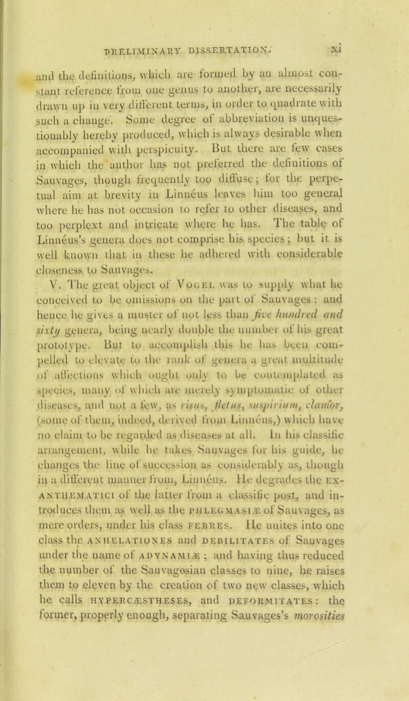 anil die definitions, which are formed by an almost con- stant reference from one genus tu another, are necessarily drawn up in very different terms, in order to quadrate with such a change. Some degree of abbreviation is unques- tionably hereby produced, which is always desirable when accompanied with perspicuity. But there are few cases in which the author has not preferred the definitions of Sauvages, though frequently too diffuse; for the perpe- tual aim at brevity in Linncus leaves him too general where he has not occasion to refer to other diseases, and too perplext and intricate where he has. The table of Linneus's genera does not comprise his species; but it. is well known that in these he adhered willi considerable closeness to Sauvages. V. The great object of Vooei. was to supply what he conceived to be omissions on the part of Sauvages : and hence he gives a muster of not less than Jive hundred and sixty genera, being nearly double the number of his great prototype. But to accomplish this he has been com- pelled to elevate to the rank of genera a great multitude of affections which ought only to be contemplated as species, many of which are merely symptomatic of other diseases, and not a few, as risus, Jietus, suspirinm, clamor, (some of them, incit ed, derived from Linueus,) which have no claim to be regarded as diseases at all. In his elassific arrangement, while he takes Sauvages for his guide, he changes the line of succession as considerably as, though in a different manner from, Linncus. He degrades the ex- antiiematici of the latter from a elassitic post, and in- troduces them as well as the phlegmasia, of Sauvages, as mere orders, under his class flbres. He unites into one class the an'Helationes and debilitates of Sauvaires under the name of adynamic ; and having thus reduced the number of the Sauvagesian classes to nine, he raises them to eleven by the creation of two new classes, which he calls HYPERCiESTHESEs, and deformitates : the former, properly enough, separating Sauvages's morosities