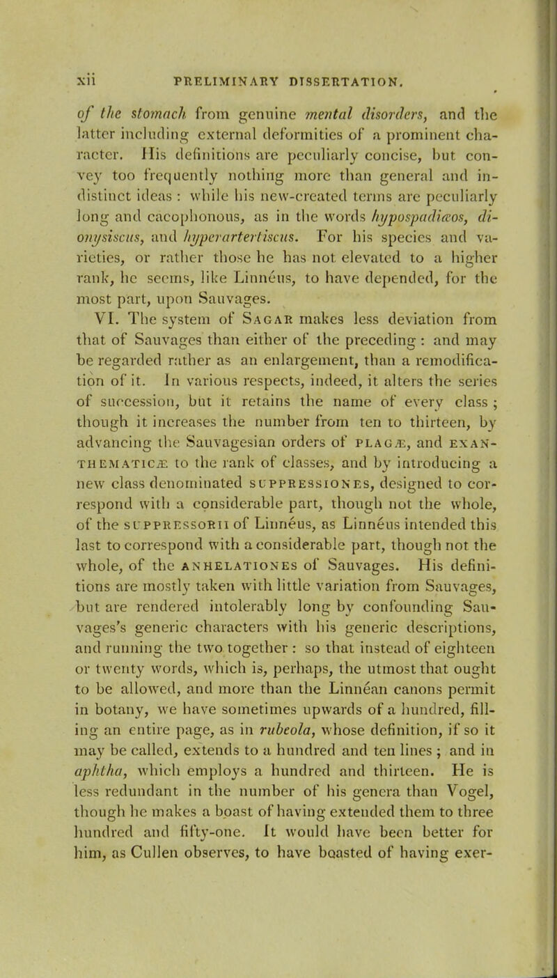 of the stomach from genuine mental disorders, and the latter including external deformities of a prominent cha- racter. His definitions are peculiarly concise, but con- vey too frequently nothing more than general and in- distinct ideas: while his new-created terms are peculiarly long and cacophonous, as in the words hypospadias, di- onysiscus, and hyperartertiscus. For his species and va- rieties, or rather those he has not elevated to a higher rank, he seems, like Linneus, to have depended, for the most part, upon Sauvages. VI. The system of Sagar makes less deviation from that of Sauvages than either of the preceding : and may be regarded rather as an enlargement, than a remodifica- tion of it. In various respects, indeed, it alters the series of succession, but it retains the name of every class ; though it increases the number from ten to thirteen, by advancing the Sauvagesian orders of plague, and ex an- them ATiCiE to the rank of classes, and by introducing a new class denominated slppressiones, designed to cor- respond with a considerable part, though not the whole, of the suppressorii of Linneus, as Linneus intended this last to correspond with a considerable part, though not the whole, of the an relationes of Sauvages. His defini- tions are mostly taken with little variation from Sauvages, but are rendered intolerably long by confounding Sau- vages's generic characters with his generic descriptions, and running the t wo together : so that instead of eighteen or twenty words, which is, perhaps, the utmost that ought to be allowed, and more than the Linnean canons permit in botany, we have sometimes upwards of a hundred, fill- ing an entire page, as in rubeola, whose definition, if so it may be called, extends to a hundred and ten lines ; and in aphtha, which employs a hundred and thirteen. He is less redundant in the number of his genera than Vogel, though he makes a boast of having extended them to three hundred and fifty-one. It would have been better for him, as Cullen observes, to have boasted of having exer-