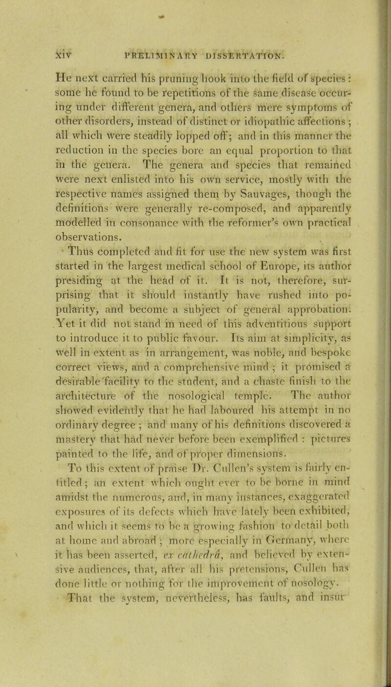 He next earned his pruning hook into the field of species : some lie found to be repetitions of the same disease oecur- ing under different genera, and others mere symptoms of other disorders, instead ofdistinetor idiopathic affections ; all which were steadily lopped off; and in this manner the reduction in the species bore an equal proportion to that in the genera. The genera and species that remained were next enlisted into his own service, mostly with the respective names assigned them by Sauvages, though the definitions were generally re-composed, and apparently modelled in consonance with the reformer's own practical observations. Thus completed and fit for use the new system was first started in the largest medical school of Europe, its author presiding at the head of it. It is not, therefore, sur- prising that it should instantly have rushed into po- pularity, and become a subject of general approbation. Yet it did not stand in need of this adventitious support to introduce it to public favour. Its aim at simplicity, as well in extent as in arrangement, was noble, and bespoke correct views, and a comprehensive mind ; it promised n desirable facility to the student, and a chaste finish to the architecture of the nosological temple. The author showed evidently that he had laboured his attempt in no ordinary degree ; and many of his definitions discovered a mastery that had never before been exemplified : pictures painted to the life, and of proper dimensions. To this extent of praise Dr. Cullen's system is fairly en- titled ; an extent which ought ever to be borne in mind amidst the numerous, and, in many instances, exaggerated exposures of its defects which have lately been exhibited, and which it seems to be a growing fashion to detail both at home and abroad ; more especially in Germany, where ft has been asserted, n <«//icdra, and believed by exten- sive audiences, that, alter all his pretensions, Cullen has done little or nothing tor the improvement of nosology. That the system, nevertheless, has faults, and insur