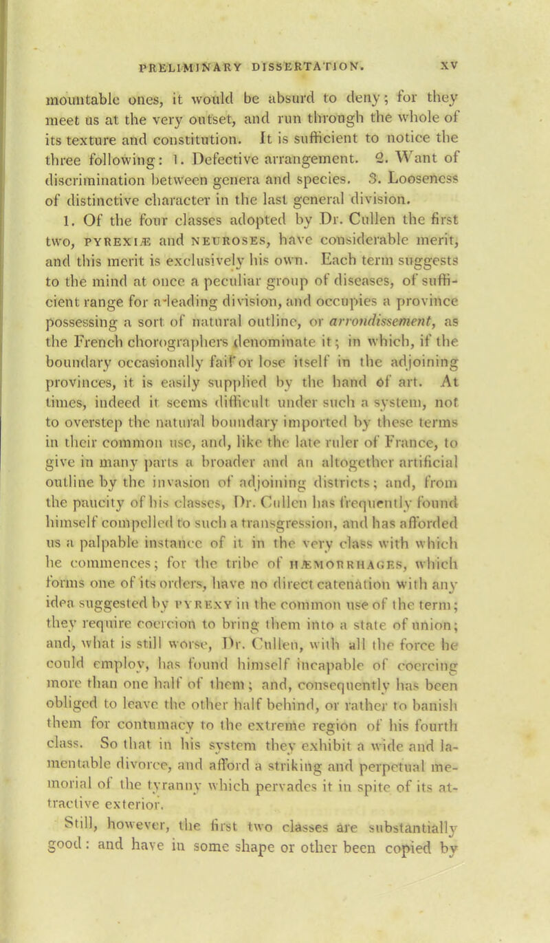 mountable ones, it would be absurd to deny; for they meet us at the very outset, and run through the whole of its texture and constitution. It is sufficient to notice the three following: 1. Defective arrangement. 2. Want of discrimination between genera and species. 3. Looseness of distinctive character in the last general division. 1. Of the four classes adopted by Dr. Cullen the first two, pyrexi/E and neuroses, have considerable merit, and this merit is exclusively his own. Each term suggests to the mind at once a peculiar group of diseases, of suffi- cient range for a-leading division, and occupies a province possessing a sort of natural outline, or arivtidissement, as the French chorographers denominate it; in which, if the boundary occasionally fail'or lose itself in the adjoining provinces, it is easily supplied by the hand of art. At times, indeed it seems difficult under such a system, not to overstep the natural boundary imported by these terms in their common use, and, like the late ruler of France, to give in many parts a broader and an altogether artificial outline by the invasion of adjoining districts; and, from the paucity of his classes, Dr. Cullen has frequently found himself compelled to such a transgression, and has a Horded us a palpable instance of it in the very class with which he commences; for the tribe of hemorrhages, which forms one of its orders, have no direct catenation with any idea suggested by vyrexy in the common use of the term; they require coercion to bring them into a state of union; and, what is still worse, Dr. Cullen, with all the force he could employ, has found himself incapable of coercing more than one half of iheni; and, consequently has been obliged to leave the other half behind, or rather to banish them for contumacy to the extreme region of his fourth class. So that in his system they exhibit a wide and la- mentable divorce, and afford a striking and perpetual me- morial of the tyranny which pervades it in spite of its at- tractive exterior. Still, however, the first two classes are substantially good: and have in some shape or other been copied by