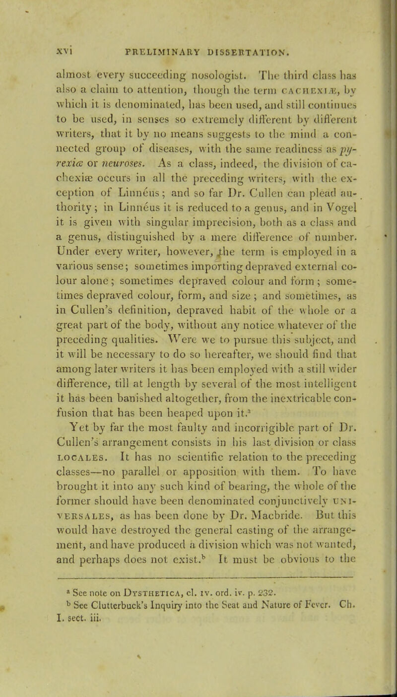 almost every succeeding nosologic. The third class has also a claim to attention, though the term cachexia:, by which it is denominated, has been used, and still continue to be used, in senses so extremely different by different writers, that it by no means suggests to the mind a con- nected group of diseases, with the same readiness as py- rexia or neuroses. As a class, indeed, the division of ca- chexiae occurs in all the preceding writers, with the ex- ception of Linneus; and so far Dr. Cullen can plead au- thority ; in Linneus it is reduced to a genus, and in Vogel it is given with singular imprecision, both as a class and a genus, distinguished by a mere difference of number. Under ever}' writer, however, jhe term is employed in a various sense; sometimes importing depraved external co- lour alone ; sometimes depraved colour and form ; some- times depraved colour, form, and size ; and sometimes, as in Cullen's definition, depraved habit of the whole or a great part of the body, without any notice whatever of the preceding qualities. Were we to pursue this subject, and it will be necessary to do so hereafter, we should find that among later writers it has been employed with a still wider difference, till at length by several of the most intelligent it has been banished altogether, from the inextricable con- fusion that has been heaped upon it.3 Yet by far the most faulty and incorrigible part of Dr. Cullen's arrangement consists in his last division or class locales. It has no scientific relation to the preceding classes—no parallel or apposition with them. To have brought it into any such kind of bearing, the whole of the former should have been denominated conjunctively um- versales, as has been done by Dr. Macbride. But this would have destroyed the general casting of the arrange- ment, and have produced a division which was not wanted, and perhaps does not exist.b It must be obvious to the a See note on Dysthetica, cl. iv. ord. iv. p. 232. b See Clutterbuck's Inquiry into the Scat and Nature of Fever. Ch. I. sect. iii.