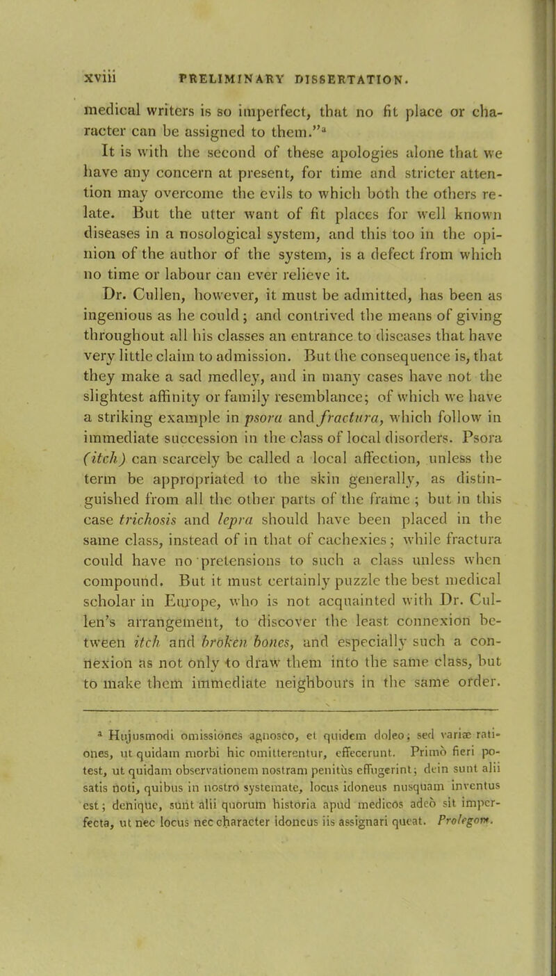 medical writers is so imperfect, that no fit place or cha- racter can be assigned to them.a It is with the second of these apologies alone that we have any concern at present, for time and stricter atten- tion may overcome the evils to which both the others re- late. But the utter want of fit places for well known diseases in a nosological system, and this too in the opi- nion of the author of the system, is a defect from which no time or labour can ever relieve it. Dr. Cullen, however, it must be admitted, has been as ingenious as he could; and contrived the means of giving throughout all his classes an entrance to diseases that have very little claim to admission. But the consequence is, that they make a sad medley, and in many cases have not the slightest affinity or family resemblance; of which we have a striking example in psora and Jradiowhich follow in immediate succession in the class of local disorders. Psora (itch) can scarcely be called a local affection, unless the term be appropriated to the skin generally, as distin- guished from all the other parts of the frame ; but in this case trichosis and lepra should have been placed in the same class, instead of in that of cachexies ; while fractura could have no pretensions to such a class unless when compound. But it must certainly puzzle the best medical scholar in Europe, who is not acquainted with Dr. Cul- len's arrangement, to discover the least, connexion be- tween itch and broken bones, and especially such a con- nexion as not only to draw them into the same class, but to make them immediate neighbours in the same order. a Hujusmocli omissiones agnosco, ct quidcm cloleo; seel variae rati- ones, ut quidam morbi hie omitterentur, effecerunt. Primo fieri po- test, ut quidam observationem nostram penitiis effugerint; dcin sunt alii satis noti, quibus in nostro systemate, locus idoneus nusquam inventus est; deniqlie, sunt alii quorum historia apud medicos ade6 sit imper- fecta, ut nec locus nec character idoneus iis assignari queat. Prolegoi*.