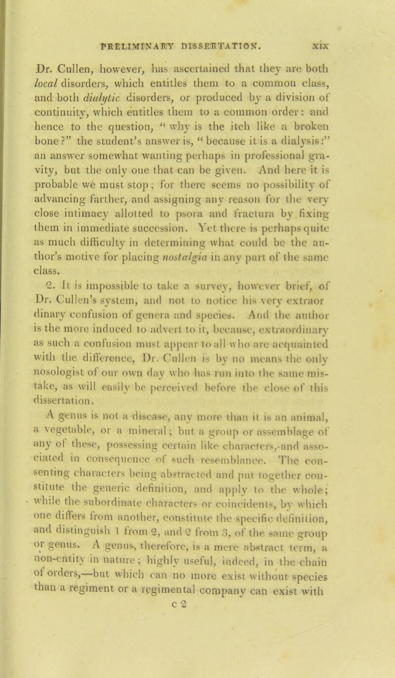 Dr. Cullen, however, has ascertained that they are both local disorders, vvhieh entitles them to a common class, and both dialylic disorders, or produced by a division of continuity, which entitles them to a common order: and hence to the question,  why is the itch like a broken bone ? the student's answer is,  because it is a dialysis: an answer somewhat wanting perhaps in professional gra- vity, but the only one that can be given. And here it is probable we must stop; for there seems no possibility of advancing farther, and assigning any reason for the very close intimacy allotted to psora and i'ractura by fixing them in immediate succession. Yet there is perhaps quite as much difficulty in determining what could be the au- thor's motive for placing nostalgia in any pan of the same class. 2. It is impossible to take a survey, however brief, of Dr. Cullen Is system, and not to notice his very extraor dinary confusion of genera and species. And the author is the more induced to advert to it, because, extraordinary as such a confusion must appear in all w ho are acquainted with the difference, Dr. Cullen is by no means the only nosologist of our own day who lias run into the same mis- take, as will easily be perceived before the close of this dissertation. A genus is not a disease, any more than it is an animal, a vegetable, or a mineral; but a group or assemblage of any ot these, possessing certain like characters,-and asso- ciated in consequence of such resemblance. The con- senting characters being abstracted and put together con- stitute the generic definition, and apply to the whole; while the subordinate characters or coincidents, by which one differs from another, constitute the specific definition, and distinguish 1 from 2, and B from 8, of the same group or genus. A genus, therefore, is a mere abstract term, a non-entity in nature; highly useful, indeed, in the chain of orders,—but which can no more exist w ithout species than a regiment or a regimental company can exist with c 2