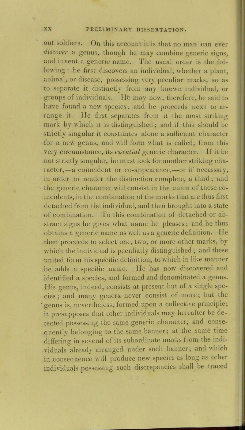 out soldiers. On this account it is that no man can ever discover a genus, though he may combine generic signs, and invent a generic name. The usual order is the fol- lowing : he first discovers an individual, whether a plant, animal, or disease, possessing very peculiar marks, so as to separate it distinctly from any known individual, or groups of individuals. lie may now, therefore, be said to have found a new species; and he proceeds next to ar- range it. He first separates from it the most striking mark by which it is distinguished; and if this should be strictly singular it constitutes alone a sufficient character for a new genus, and will form what is called, from this very circumstance, its essential generic character. If it be not strictly singular, he must look for another striking cha- racter,—a coincident or co-appearance,—or if necessary, in order to render the distinction complete, a third; and the generic character will consist in the union of these co- incidents, in the combination of the marks that are thus first detached from the individual, and then brought into a state of combination. To this combination of detached or ab- stract signs he gives what name he pleases; and he thus obtains a generic name as well as a generic definition. He then proceeds to select one, two, or more other marks, by which the individual is peculiarly distinguished ; and these united form his specific definition, to which in like manner he adds a specific name. He has now discovered and identified a species, and formed and denominated a genus. His genus, indeed, consists at present but of a single spe- cies ; and many genera never consist of more; but the genus is, nevertheless, formed upon a collective principle; it presupposes that other individuals may hereafter be de- tected possessing the same generic character, and conse- quently belonging to the same banner; at the same time differing in several of its subordinate marks from the indi- viduals already arranged under such banner; and which in consequence will produce new species as long as other individuals possessing such discrepancies shall be traced