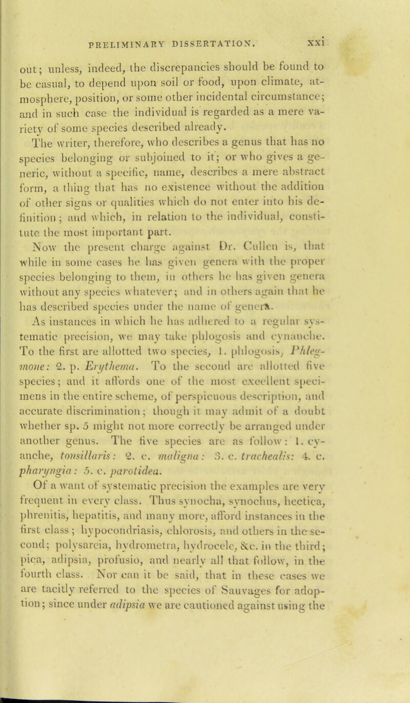 out; unless, indeed, the discrepancies should be found to be casual, to depend upon soil or food, upon climate, at- mosphere, position, or some other incidental circumstance; and in such case the individual is regarded as a mere va- riety of some species described already. The writer, therefore, who describes a genus that has no species belonging or subjoined to it; or who gives a ge- neric, without a specific, name, describes a mere abstract form, a thing that has no existence without the addition of other signs or qualities which do not enter into his de- finition ; and which, in relation to the individual, consti- tute the most important part. Now the present charge against Dr. Oullen is, that while in some cases he has given genera with the proper species belonging to them, in others he has given genera without any species whatever; and in others again that he has described species under the name of genera. As instances in which he has adhered to a regular sys- tematie precision, we may take phlogosis and cynancbe. To the first are allotted two species, 1. phiogosisj Phieg- mone: 1. p. En/t/ie/na. To the second are allotted five species; and it affords one of the most excellent speci- mens in the entire scheme, of perspicuous description, and accurate discrimination; though ir mav admit of a doubt whether sp. 5 might not more correctly be arranged under another genus. The five species are as follow: 1. cy- anche, tonsillaris: 2. c. maligna: 8.C trachealis: 4. c. p/tanjugia : 5. c. parolidea. Of a want of systematic precision the examples are verv frequent in every class. Thus synocha, synochus, hectica, phrenitis, hepatitis, and many more, afford instances in the first class ; hypocondriasis, chlorosis, and others in the se- cond; polysareia, hydrometra, hydrocele, &e. in the third; pica, adipsia, profusio, and nearly all that follow, in the fourth class. Nor can it be said, that in these cases we are tacitly referred to the species of Sauvages for adop- tion; since under adipsia we are cautioned against using the