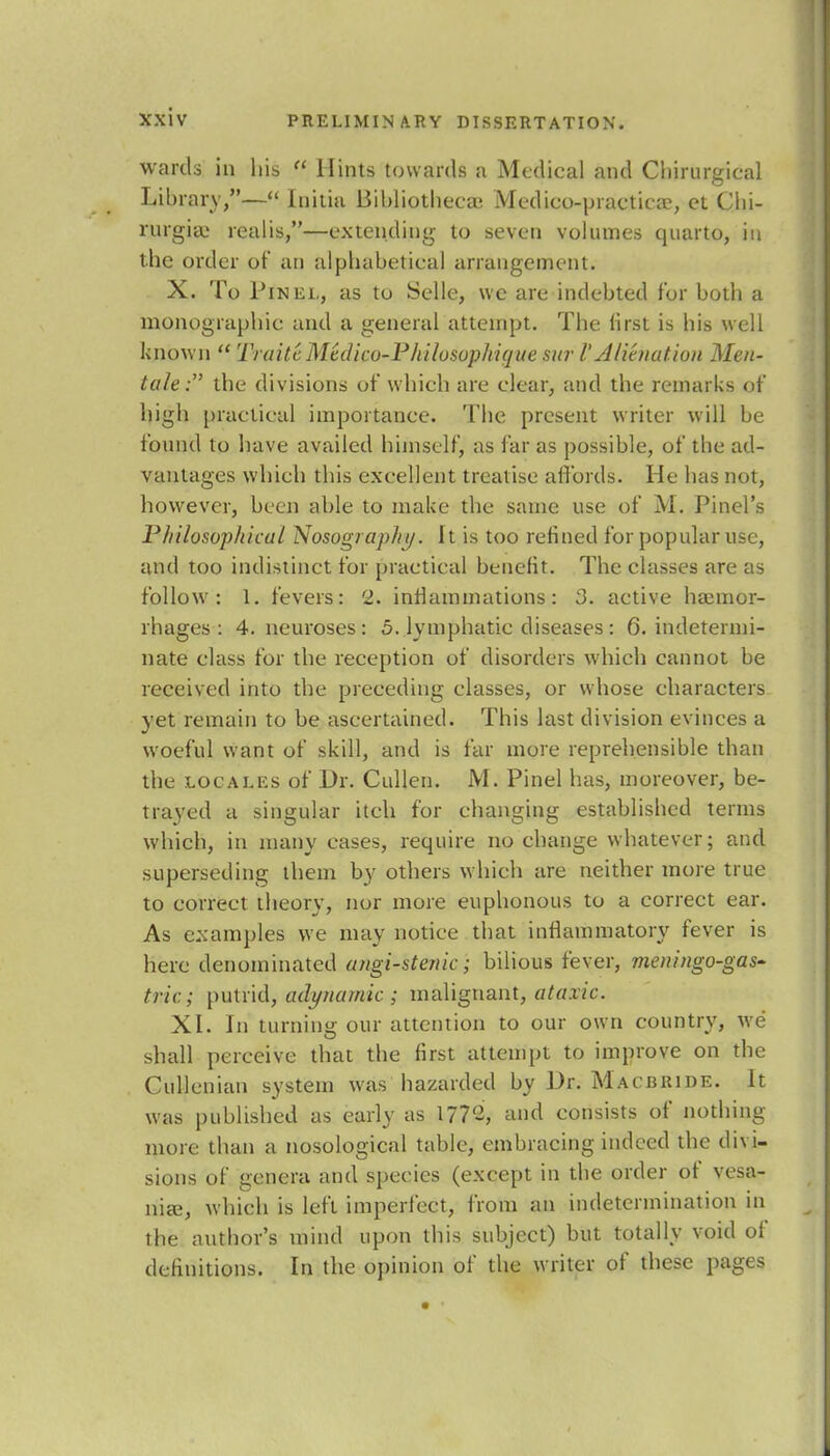 wards in his  Hints towards a Medical and Chirurgical Library,— Initia Bibliotheca? Mcdico-practica?, el Ciii- rnrgicC realis,—extending to seven volumes quarto, in the order of an alphabetical arrangement. X. To Pikel, as to Selle, we are indebted for both a monographic and a general attempt. The lirst is his well known  TraitcMedico-Philosophique sur V Alienation Men- tale : the divisions of which are clear, and the remarks of high practical importance. The present writer will be found to have availed himself, as far as possible, of the ad- vantages which this excellent treatise affords. He has not, however, been able to make the same use of M. Pinel's Philosophical Nosographtj. I t is too refined for popular use, and too indistinct for practical benefit. The classes are as follow: 1. fevers: 2. inflammations: 3. active haemor- rhages: 4. neuroses: 5. lymphatic diseases: 6. indetermi- nate class for the reception of disorders which cannot be received into the preceding classes, or whose characters yet remain to be ascertained. This last division evinces a woeful want of skill, and is far more reprehensible than the locales of Dr. Cullen. M. Pinel has, moreover, be- trayed a singular itch for changing established terms which, in many cases, require no change whatever; and superseding them by others which are neither more true to correct theory, nor more euphonous to a correct ear. As examples we may notice that inflammatory fever is here denominated angi-stenic; bilious fever, meningo-gas- trie; putrid, adynamic ; malignant, ataxic. XI. In turning our attention to our own country, we shall perceive that the first attempt to improve on the Cullenian system was hazarded by Dr. Macbride. It was published as early as 177'2, and consists of nothing more than a nosological table, embracing indeed the divi- sions of genera and species (except in the order of vesa- nia?, which is left imperfect, from an indetermination in the author's mind upon this subject) but totally void of definitions. In the opinion of the writer of these pages