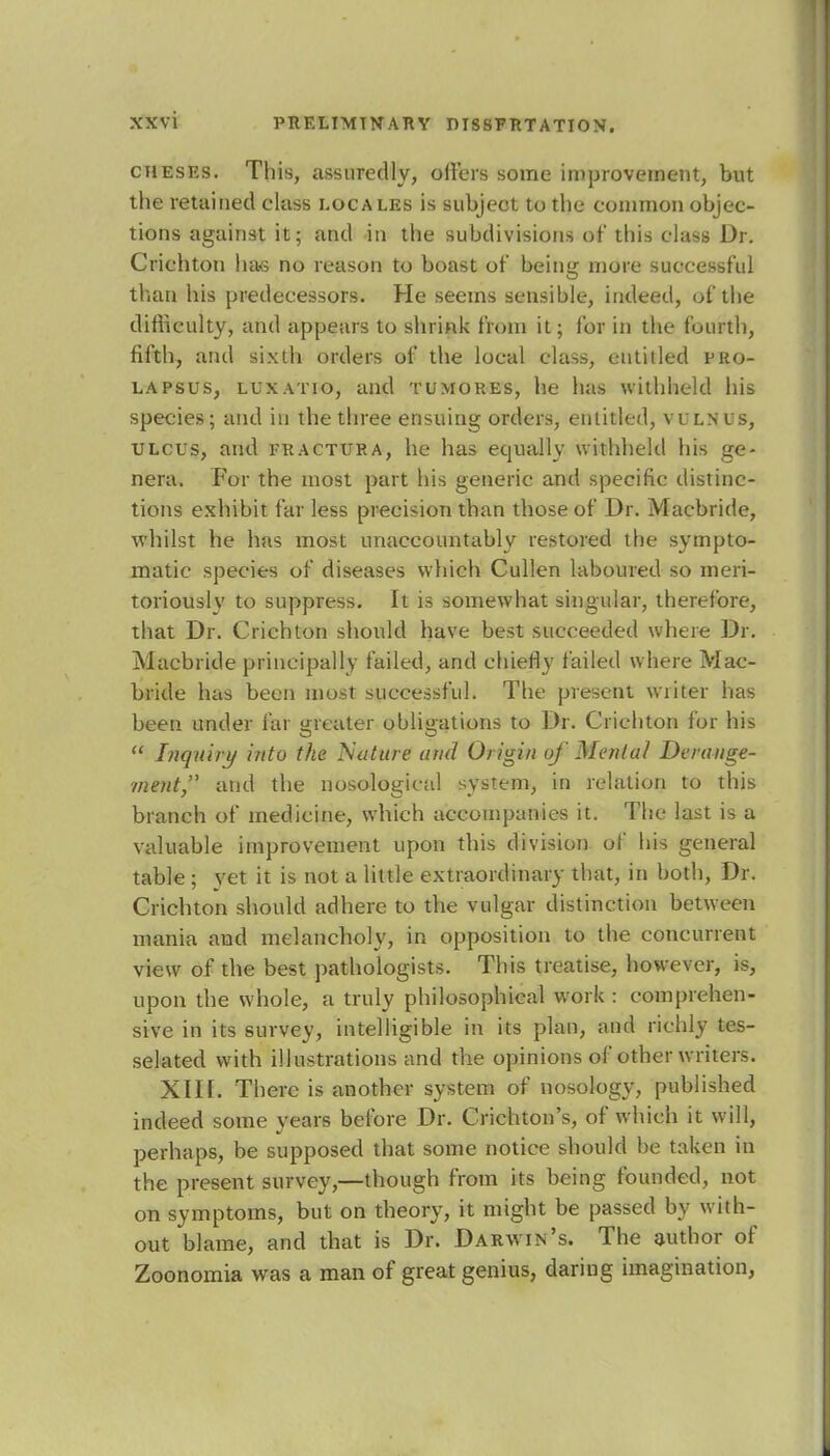 cheses. This, assuredly, offers some improvement, but the retained class locales is subject to the common objec- tions against it; and in the subdivisions of this class Dr. Crichton has no reason to boast of being more successful than his predecessors. He seems sensible, indeed, of the difficulty, and appears to shrink from it; for in the fourth, fifth, and sixth orders of the local class, entitled pro- lapsus, luxatio, and tumores, he has withheld his species; and in the three ensuing orders, entitled, vulms, ulcus, and fractura, he has equally withheld his ge- nera. For the most part his generic and specific distinc- tions exhibit far less precision than those of Dr. Macbride, whilst he has most unaccountably restored the sympto- matic species of diseases which Cullen laboured so meri- toriously to suppress. It is somewhat singular, therefore, that Dr. Crichton should have best succeeded where Dr. Macbride principally failed, and chiefly failed where Mac- bride has been most successful. The present writer has been under far greater obligations to Dr. Crichton for his  Inquiry into the Nature and Origin of Menial Derange- ment, and the nosological system, in relation to this branch of medicine, which accompanies it. The last is a valuable improvement upon this division of his general table ; yet it is not a little extraordinary that, in both, Dr. Crichton should adhere to the vulgar distinction between mania and melancholy, in opposition to the concurrent view of the best pathologists. This treatise, however, is, upon the whole, a truly philosophical work : comprehen- sive in its survey, intelligible in its plan, and richly tes- selated with illustrations and the opinions of other writers. XIII. There is another system of nosology, published indeed some years before Dr. Crichton's, of which it will, perhaps, be supposed that some notice should be taken in the present survey,—though from its being founded, not on symptoms, but on theory, it might be passed by with- out blame, and that is Dr. Darwin's. The author of Zoonomia was a man of great genius, daring imagination,