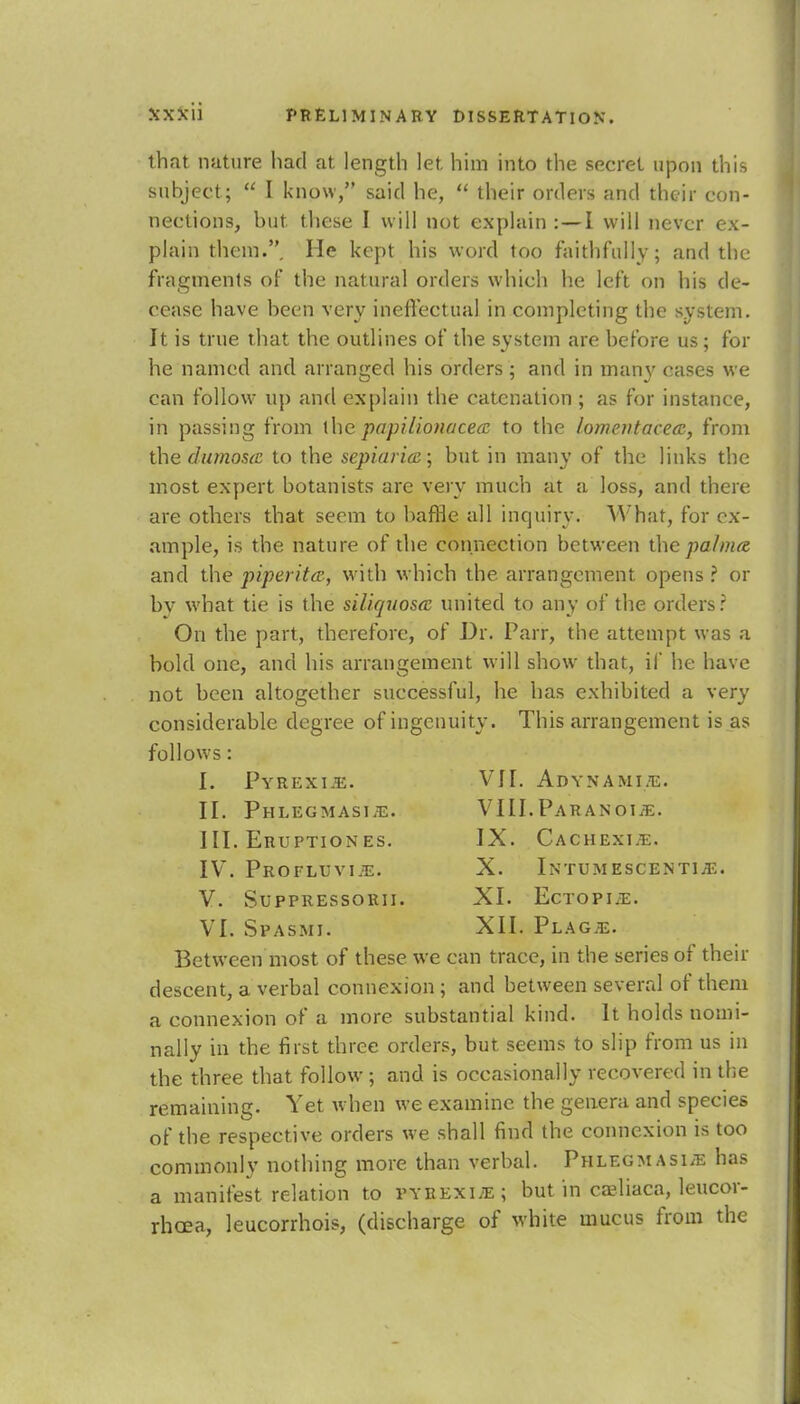 jsxJtii that nature had at length let him into the secret upon this subject;  I know, said he,  their orders and their con- nections, but these I will not explain:—I will never ex- plain thein.. He kept his word too faithfully; and the fragments of the natural orders which he left on his de- cease have been very ineffectual in completing the system. It is true that the outlines of the system are before us; for he named and arranged his orders; and in many cases we can follow up and explain the catenation ; as for instance, in passing from the papilionacecc to the lomentacecc, from the (Inmost to the sepiaricc; but in many of the links the most expert botanists are very much at a loss, and there are others that seem to baffle all inquiry. What, for ex- ample, is the nature of the connection between the pa/nue and the piperita,, with which the arrangement, opens ? or by what tie is the siliquosa united to any of the orders? On the part, therefore, of Dr. Parr, the attempt was a bold one, and his arrangement will show that, if he have not been altogether successful, he has exhibited a very considerable degree of ingenuity. This arrangement is as follows: I. Pyrexia. VII. Adynamic. II. Phlegmasia. VIII.Paranoia. III. Eruptiones. IX. Cachexia. IV. Profluvia. X. Intumescentije. V. Suppressorii. XI. Ectopia. VI. Spasmi. XII. Plaga. Between most of these we can trace, in the series of their descent, a verbal connexion ; and between several of them a connexion of a more substantial kind. It holds nomi- nally in the first three orders, but seems to slip from us in the three that follow ; and is occasionally recovered in the remaining. Yet when we examine the genera and species of the respective orders we shall find the connexion is too commonly nothing more than verbal. Phlegmasia has a manifest relation to pyrexia; but in caeliaca, leucor- rhoea, leucorrhois, (discharge of white mucus from the